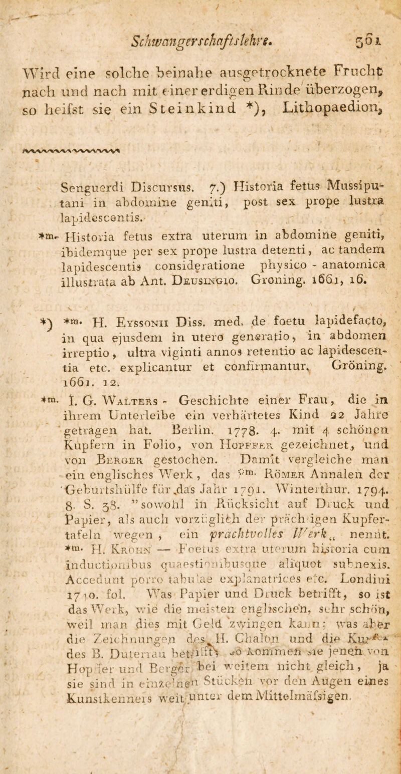 Schwanger Tchaftslehrg* 501 Wird eine colclie beinahe ausgetrocknete Frucht nach und nach mit einer erdigen Pvin de überzogen, so heilst sie ein Steinkind *), Lithopaedion, ' Senguerdi Discursus. 7.) Historia fetus Mussipu- tani in abdoinine genlti, post sex prope lustra lapidcscantis. ^ Historia fetus extra uterum in abdomine geniti, ihidemque per sex prope lustra detenti, ac tandem lapidescentis consideratione physico - anatoinica illustrata ab Ant. Deuslxgio. Groning* 166a, 16. 5frn. pp Eyssonii Diss. med» de foetu lapidefacto, in qua ejusdem in utero generatio, in abdomen irreptio, ultra viginti annos retentio ac lapidescen.- tia etc. explicantur et confirmantur.^ Gröning. i66j. 12. i. G. Walters - Geschichte einer Frau, die in ihrem Unterleibe ein verhärtetes Kind 32 Jahre ‘getragen hat. Berlin. 1778- 4- ^nit 4 schönpn Kupfern in Folio, von Hopffp:r gezeichnet., und von Berger gestochen. Damit vergleiche man ein englisches Werk , das Römer Annalen der 'Geburlsliülfe für,das Jahr 1791. Winterthur. 1794. 8- S. 38. sowohl in Rücksicht auf Druck und Rapier, als auch vorzi:glith der prächdgen Kupfer¬ tafeln weg(‘n , ein prachtvolles IVerk^, nennt. H. Krokn — Foetii? extra uterum historia cum inductiorubus quaes+i'^mbusque aliquot subnexis. Acceclurit porro tabiüae explanatrices elc. Londini 1710. fol. Was Papier und Druck betrifft, so ist das Werk, wie die nudsten englischen, srhir schön, weil man dies mit Geld 'zwingen kam: was aber die Zeichiuipge.n d.cs H. Chalo.n und die KiU'^' des B. Dutenau beth'dn kommen cie jenen v-m Flop [er und Berger bei weitem nicht gleich, ja sie sind in einzelnen Stücken vor den Augen eines Kunsikenneis weit.pntQr dem iVhttohnäfsigon,