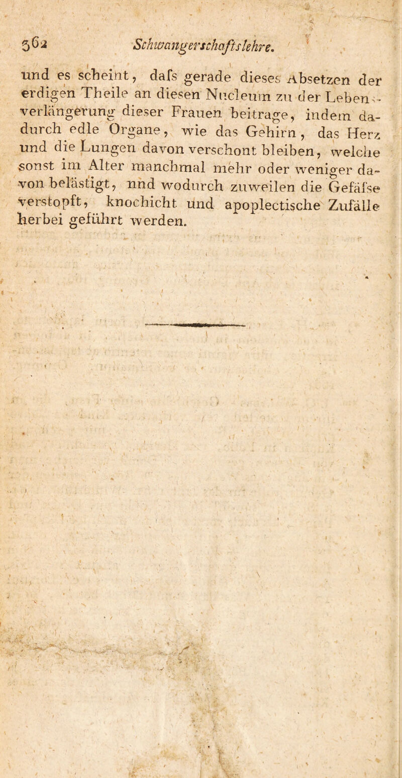 5^^ Schwangerschafts lehre, ^ und es scheint, dafs gerade dieses Absetzen der erdigen Theile an diesen Nncleuin zu der Leben- verlängerung dieser Frauen beitrage, indem da- wie das Gehirn , das Herz und die Lungen davon verschont bleiben, welche sonst ini Alter manchmal mehr oder weniger da¬ von belästigt, und wodurch zuweilen die Gefäj'se ^ verstopft, knochicht und apoplectische^ Zufälle herbei geführt werden. ' i 1 I