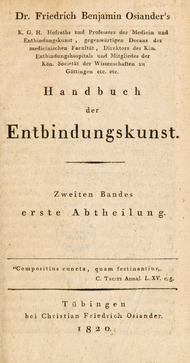 Dr. Friedrich Benjamin Osiander’s K. G. H. Hofraths lind Professors der Medicin und Entbindungskunst , gegenwärtigen Decans der medicinischen Facultät , Direktors des Kon. Entbindungshospitals und Mitgliedes der Kön. Societät der Wissenschaften zu' Göttingen etc. etc. Handbuch » I der » Entbindungskunst. Zweiten Bandes erste’ Abtheilung. o mp OS itius cuncta, quam festina nti u s„. , , C. Taciti Annal. L. XV. c. 3, Tübingen bei Christian Friedrich Osiander. I I 8 2 0..