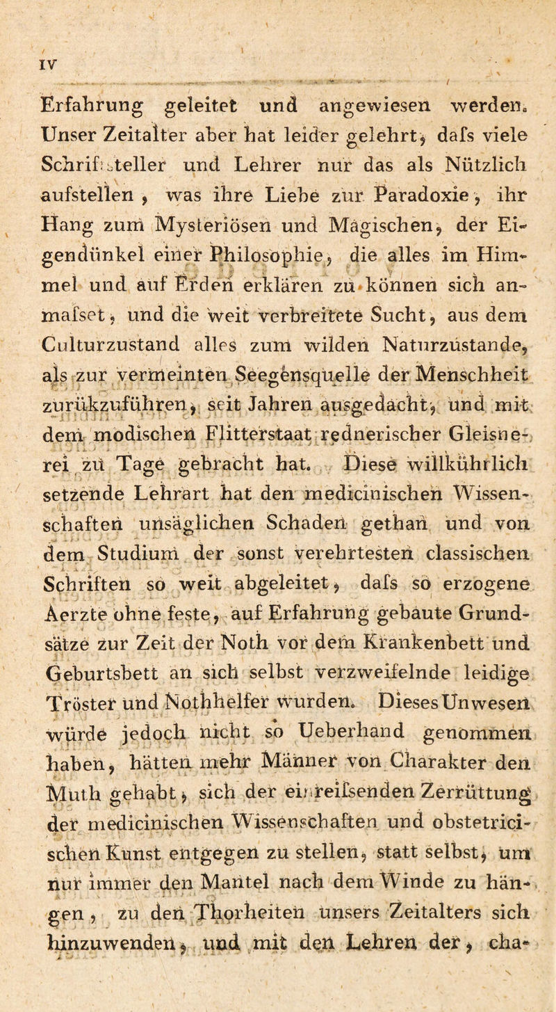 I Erfahrung geleitet und angewiesen werden» Unser Zeitalter aber hat leider gelehrt , dafs viele Schrihbteller und Lehrer nur das als Nützlich aufstellen , was ihre Liebe zur Paradoxie, ihr Hang zum Mysteriösen und Magischen, der Ei¬ gendünkel einer Philosophie, die alles im Him¬ mel und auf Erden erklären zu*können sich an- mafset j und die weit verbreitete Sucht , aus dem Culturzustand alles zum wilden Naturzüstande, als zur yerrrieinten Seeg^nsquelle der Menschheit zurükzuführen, seit Jahren ausgedacht, Und mit deni: modischeii Flitterstaat rednerischer Gleisne-; rei, zü Tage gebracht hat. Diese willkühriich setzende Lehrärt hat den medicinischeh Wissen- sdiafteri unsäglichen Schaden gethah und von dem Studiuni der sonst verehrtesteii classischen Schriften so weit abgeleitet, dafs sö erzogene Aerzte ohne feste, auf Erfahrung gebaute Grund¬ sätze zur Zeit der Noth vor dem Krankenbett und Geburtsbett an sich selbst verzweifelnde leidige Tröster und Nothhelfer wurden. Dieses Unwesen würde jedoch nicht so Ueberhand genommen haben, hätten mehr Männer von Charakter den Muth gehabt, sich der eirheifsenden Zerrüttung der medicinischen Wissenschaften und obstetrici- schen Kunst entgegen zu stellen, statt selbst, um liur immer den Mantel nach dem Winde zu hän¬ gen , zu den Thofh^heii unsers Zeitalters sich hinzuwenden, und mit den Lehren der, cha- N