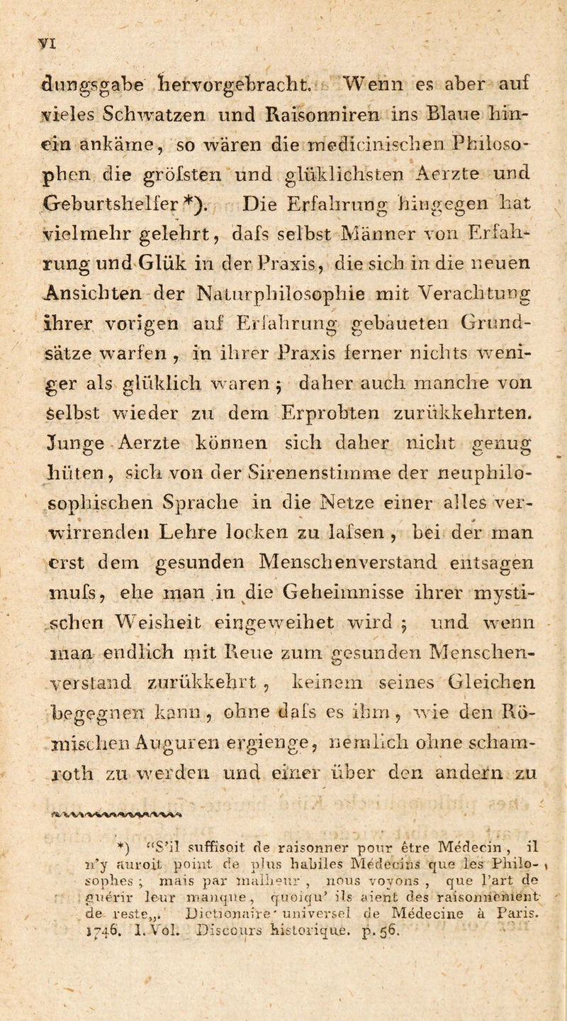 dungsgabe liervorgebracht. Wenn es aber auf vieles Schwatzen und Raisonniren ins Blaue hin¬ ein ankäme, so wären die mediciiiischen Philoso¬ phen die gröfsten und giüklichsfcen Aerzte und Geburtshelfer*). Die Erfahrung hingegen hat vielmehr gelehrt, dafs selbst Männer von Erfah¬ rung und Glük in der Praxis, die sich in die neuen Ansichten der Naturphilosophie mit Verachtung ihrer vorigen auf Erfahrung gebaueten Grund¬ sätze warfen , in ihrer Praxis ferner nichts weni¬ ger als glüklich waren j daher auch manche von Selbst wieder zu dem Erprobten zurükkehrten. Junge-Aerzte können sich daher nicht genug hüten, sich von der Sirenenstirame der neuphilo¬ sophischen Sprache in die Netze einer alles ver- wirrenden Lehre locken zu lafsen , bei der man erst dem gesunden AIenschenverstand entsagen mufs, ehe man .in die Geheimnisse ihrer mysti- ,schen Weisheit eingeweihet wird j und wenn man endlich init Reue zum gesunden Alenschen- verstaiid zurükkehrt , keinem seines Gleichen begegnen kann, ohne dafs es ihm, wie den Ro- TOischen Auguren ergienge, nemlicli ohne scham- rotli zu werden und einer über den andern zu *) “S’il suffisoit de raisonner pour etre Medecin , il ii’y auroit point de plus habiles Medeciiis que les Pliilo- soplies ; mais par inuilieur , nous voyons , que Part de pauh'ir leur ntaiique, qiioiqu’ ils aient des raisonncruent de reste,,.' JJictionaire' uuiversel de Medecine a Paris. 1746'. I.VoI. Discours historique. p.56.
