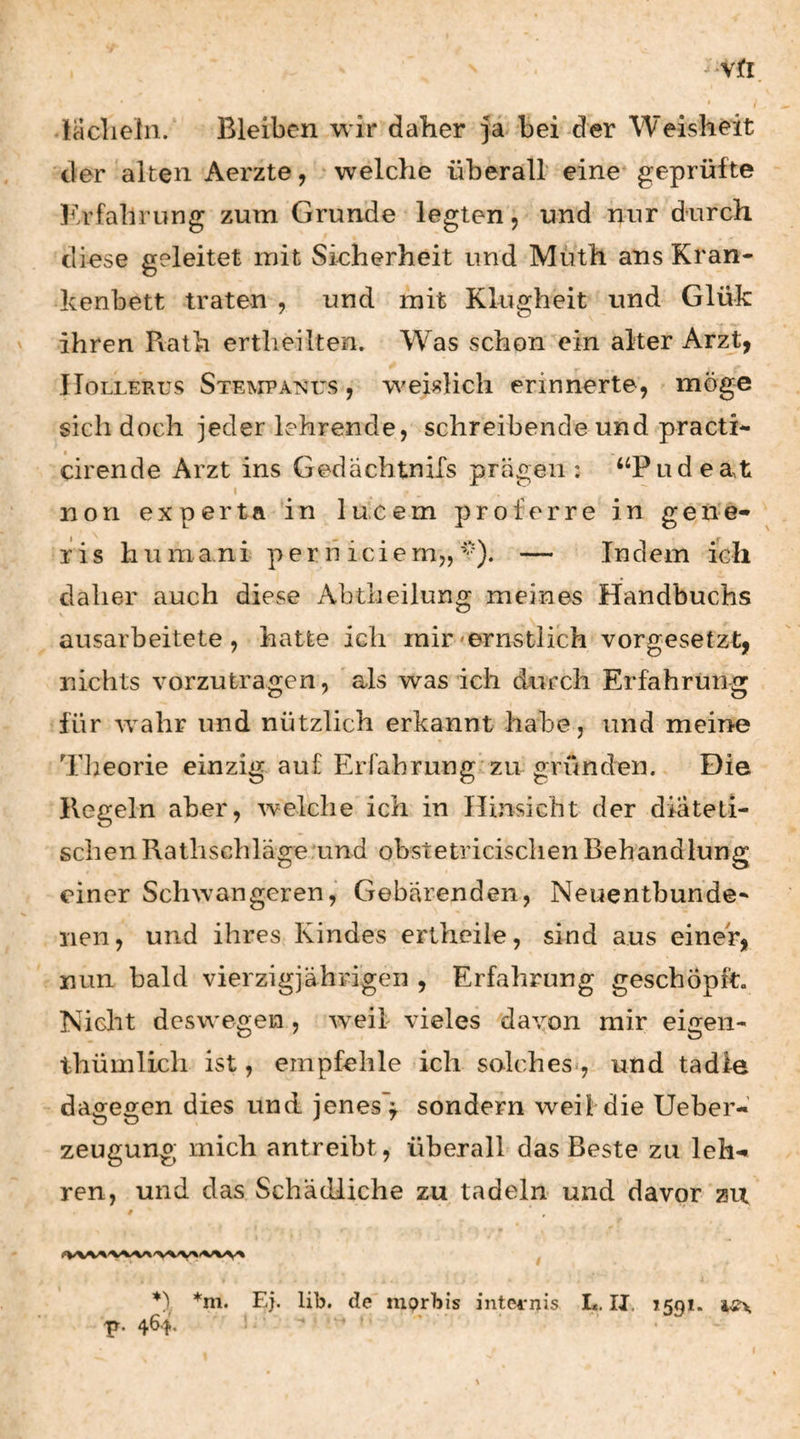 laclieln. Bleiben wir daher ja bei der Weisheit der alten Aerzte, welche überall eine* geprüfte l^h’fahrung zum Grunde legten, und nur durch diese geleitet mit Sicherheit und Müth ans Kran¬ kenbett traten , und mit Klugheit und Glük ihren Pvath ertheilten. Was schon ein alter ArzJ;, JIoLLERus Stempanus , w^eisHcli erinnerte, möge sich doch jeder lehrende, schreibende und practi- cirende Arzt ins Gedächtnifs prägen : ‘‘Pudeat non experta in lu.cem proferre in gene« ris huma.ni per h iciem,,— Indem ich daher auch diese Abtheilung meines Handbuchs ausarbeitete, hatte ich mir'ernstlich vorgesetzt, nichts vorzutragen, als was ich durch Erfahrung für Avahr und nützlich erkannt habe, und meine Tiieorie einzig auf Erfahrung zu gründen. Die Regeln aber, welche ich in Hinsicht der diäteti¬ schen Ratlischläge.und obstetricischen Behandlung einer Schwangeren, Gebärenden, Neuentbunde* nen, und ihres Kindes ertheile, sind aus einer, nun bald vierzigjährigen , Erfahrung geschöpft. Nicht deswegen, weil vieles daxon mir eigen- thümlich ist, empfehle ich solches*, und tadle dagegen dies und jenes'^ sondern weil die Ueber- zeugung mich antreibt, überall das Beste zu leh-«« ren, und das Schädliche zu tadeln und davor zu 0 *m. Ej. lib. de niprbis intei-nis L, IJ. ifiqi. p. 464, . ^