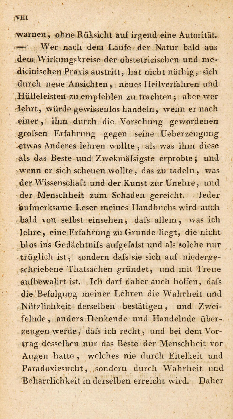warnen, ohne Rüksicht auf irgend eine Autorit'at. — Wer nach dem Laufe der Natur bald aus dem Wirkungskreise der obstetricischen und me- dicinischen Praxis austrittj hat nicht nöthig, sich durch neue Ansichten 5 neues Heilverfahren und Hülfeleisteii zu empfehlen zu trachten 5 aber w^er Hehrtj würde gewissenlos handeln, wenn er nach .einer, ihm durch die Vorsehung gewordenen grofsen Erfahrung gegen seine Ueberzeugung etwas Anderes lehren wollte , als was ihm diese als das Beste und Zwekmafsigste erprobte 5 und wenn er sich scheuen wollte, das zu tadeln, was der Wissenschaft und der Kunst zur ünehre, und der Menschheit zum Schaden gereicht. Jeder Aufmerksame Leser meines Handbuchs wird auch bald von selbst einsehen, dafs allem, was ich lehre, eine Erfahrung zu Grunde liegt, die nicht hlos ins Gedächtnifs aufgefalst und als solche nur trüglich ist, sondern dafs sie sich auf niederge¬ schriebene Thatsachen gründet, und mit Treue aufbewahrt ist. Ich darf daher auch hoffen, dafs die Befolgung meiner Lehren die Wahrheit und . Nützlichkeit derselben bestätigen, und Zw^ei- felnde, anders Denkende und Handelnde über¬ zeugen werde, dafs ich recht, und bei dem Vor¬ trag desselben nur das Beste der Menschheit vor Augen hatte , welches nie durch Eitelkeit und Paradoxiesucht, .sondern durch Wahrheit und Beharrlichkeit in derselben erreicht wird. Daher