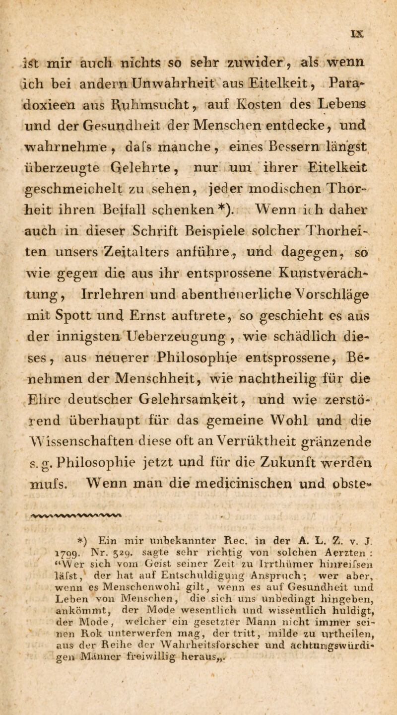i^t mir auch nichts so sehr zuwider, als wenn, ich bei andern Unwahrheit aus Eitelkeit, Para- doxieen aus Ruhmsucht, auf Kosten des Lebens und der Gesundheit der Menschen entdecke, und wahrnehme , dafs manche, eines Bessern längst überzeugte Gelehrte, nur um ihrer Eitelkeit geschmeichelt zu ..sehen, jeder modischen Thor- heit ihren Beifall schenken*). Wenn ich daher auch in dieser Schrift Beispiele solcher Thorhei- ten unsers Zeitalters anführe., und dagegen, so wie gegen die aus ihr entsprossene Kunstverach- tung, Irrlehren und abentheuerliche Vorschläge mit Spott und Ernst auftrete, so geschieht es aus der innigsten Ueberzeugung , wie schädlich die¬ ses, aus neuerer Philosophie entsprossene, Be¬ nehmen der Menschheit, wie nachtheilig für die Ehre deutscher Gelehrsamkeit, und wie zerstö¬ rend überhaupt für das gemeine Wohl und die Wissenschaften diese oft an Verrüktheit granzende s.g. Philosophie jetzt und für die Zukunft werden mufs. Wenn man die medicinischen und obste- *) Ein mir xinbekannter Flgc. in der A. L. Z. v. J. 1709. Nr. 529. sagte sehr richtig von solchen Aerzten : “Wer sich vom Geist seiner Zeit zu Irrthümer hijireifsen läfst, der hat auf Entschuldigung Anspruch; wer aber, wenn es Menschenwohl gilt, wenn es auf Gesundheit und Leben von Menschen, die sich uns unbedingt hingoben, ankömmt, der Mode wesentlich und wissentlich huldigt, der Mode, welcher ein gesetzter Mann nicht immer sei¬ nen Rok unterwerfen mag, der tritt, milde zu urtheilen, aus der Reihe der Wahrheitsforscher und achturigswürdi« gen Mcinner freiwillig heraus,,.
