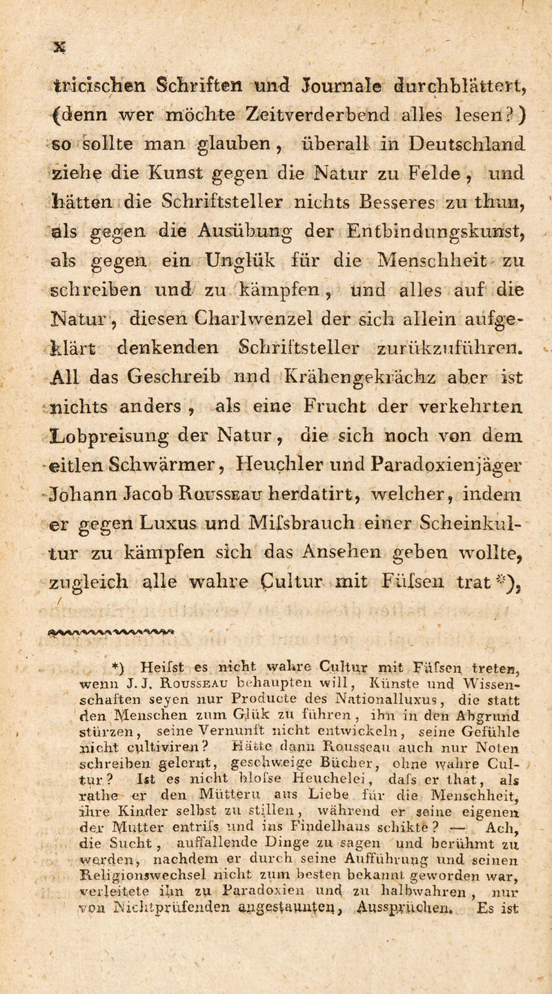 tricisclien Schriften tind Journale durchhlattert, {denn wer möchte Zeitverderbend alles lesen ?) so sollte man glauben, überall in Deutschland, ziehe die Kunst gegen die Natur zu Felde, und hätten die Schriftsteller nichts Besseres zu thiiii, als gagen die Ausübung der Entbindungskunst, als gegen ein Unglük für die Menschheit zu schreiben und zu kämpfen, und alles auf die Natur, diesen Charlwenzel der sich allein aufge¬ klärt denkenden Schriftsteller zurükzuführen. All das Geschreib nnd Krähengekrächz aber ist nichts anders, als eine Frucht der verkehrten Lobpreisung der Natur, die sich noch von dem eitlen Schwärmer, Heuchler und Paradoxienjäger -Johann Jacob RoussBau herdatirt, welcher, indem er gegen Luxus und Mifsbrauch einer Scheinkul¬ tur zu kämpfen sich das Ansehen geben wollte, zugleich alle wahre Cultur mit Fülsen trat''9, / *) Heilst es niclit vvalire Cultur mit Füfscn treten, wenn J. J. Rousseau behaupten will, Künste nnd Wissen¬ schaften seyen nur Producte des Nationalluxus, die statt den lYLeiischen zum GJük zu führen , ihn in den Abgrund stürzen, seine Vernunft nicht entwickeln, seine Gefühle nicht cultiviren? Plätte dcuin Rousseau auch nur Noten schreiben gelernt, geschw.eige Bücher, ohne w^ihre Cul¬ tur? Ist es nicht hlofse Heuchelei, dafs er ihat, als rathe er den Müttern aus Liebe fiir die Menschheit, ihre Kinder selbst zu stillen, wahrend er seine eigenen der Mutter entrifs und ins Findelhans schikte ? — Ach, die Sucht, auffallende Dinge zu sagen und berühmt zu werden, nachdem er durch seine Auftuhnmg und seinen Fteligionswechsel nicht zum besten bekannt geworden war, %^erleitete ilm zu Paradoxien und zu halbwahren , nur von Niehtprüfenden ajtigeslaui4eii, Aussp,riichen. Es ist
