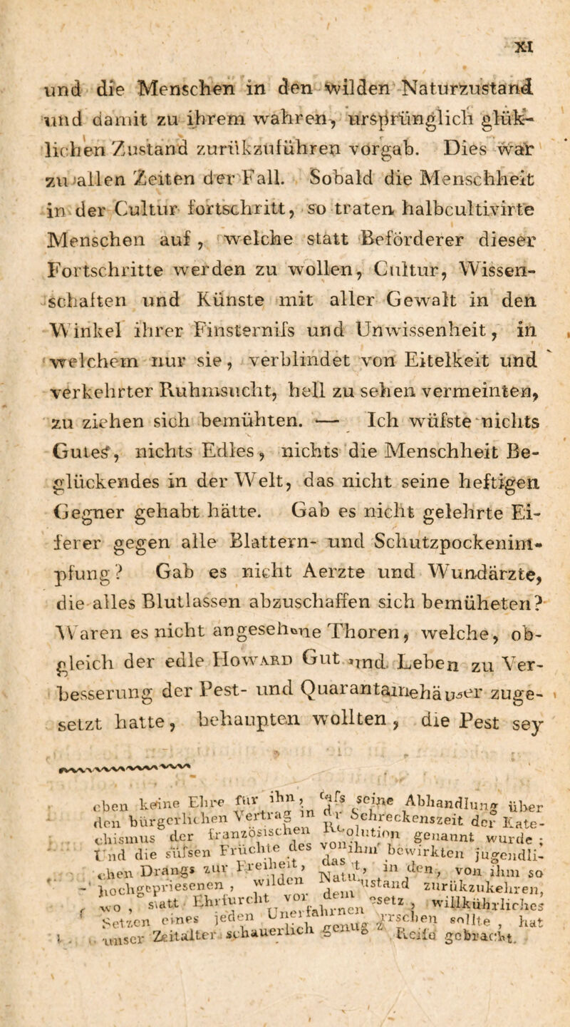 und die Menschen in den wilden Natur^iustand und damit zu ihrem wahren^ ursprünglich glük- liehen Zustand zurükzuführen vorgab. Dies watr ziuallen Zeiten der Fall. Sobald die Menschheit in der Cultur fortschritt, so traten halbcultivirte Menschen auf, w^elche statt Beförderer dieser Fortschritte werden zu wollen, Cultur, Wissen- ^schalten und Künste mit aller Gewalt in den Winkel ihrer Finsternifs und Unwissenheit, in welchem nur sie, verbündet von Eitelkeit und verkehrter Ruhmsucht, hell zu sehen vermeinten, zu ziehen sich bemühten. — Ich wüfstemiclits Guie^, nichts Edles, nichts die Menschheit Be¬ glückendes in der Welt, das nicht seine heftigen Gegner gehabt hätte. Gab es nicht gelehrte Ei¬ ferer gegen alle Blattern- und Schutzpockenim- pfung ? Gab es nicht Aerzte und Wundärzte, die alles Blutlassen abzuschaffen sich bemüheten?' AFaren es nicht angeseii«iTie Thoren, welche, ob¬ gleich der edle FIoward Gut ^,nd. Lehen zu Ver¬ besserung der Pest- und Quarantairiehäu^^i' zuge¬ setzt hatte, behaupten wollten, die Pest sey eben kedne Elire ^ Abhandlung über den bürgerluhen ^ ^chreckenszeit der Kate- dusmus der vonn' ^7^ genannt wurde ; fnd die sufsen brucli- hcwirkten jugcudli- i-hen Drangs zuv kreibei > ’t, m den, von ihm so Ivockgepriesenen , wilden , '’istand ziiriikzukehren, , wo/sTatt Ehriurdit willkühxlirhe; Setz.en eines jeden k- i ^pnu‘= ^^isdien sollte , hat ».'unser Zeitalter schauerlich <g o ticilu gcbracln.