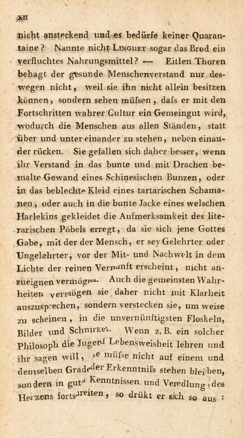 Ilicht: ^nstf^ctend und cs bedürfe keiner Quaran^* taine ?• Nannte nicht Linguet sogar das Brod ein I verfluchtes Nahrungsmittel ? -— Eitlen Thoren behagt der ^sunde Menschenverstand nur . des- ^ wegen nicht j weil sie ihn nicht allein besitzen können, sondern sehen mülsen , dafs er mit den Fortschritten wahrer Cultur ein Gemeingut wird, wodurch die Menschen aus allen Ständen, statt über und unter einander‘zu stehen, neben einan- ‘ der rücken. Sie gefallen sich daher besser, wenn ihr Verstand in das bunte und mit Drachen be¬ malte Gewand eines Schinesischen Bunzen, oder in das beblechte Kleid eines tartarischen Schama¬ nen, oder auch in die bunte Jacke eines welschen ^Harlekins gekleidet die Aufmerksamkeit des lite¬ rarischen Pöbels erregt, da sie sich jene Gottes Gabe, mit der der Mensch, er sey Gelehrter oder Ungelehrter, vor der Mit- und Nachwelt in dem Lichte der reinen Vernunft erscheint, nicht an¬ zueignen vermöge-**- Auch die gemeinsten Wahr • heiten vernögen sie daher nicht mit Klarheit auszusprechen, sondern verstecken sie, um weise zu scheinen , in die unvernünftigsten Floskeln, Bilder und SchnirKe\. Wenn z, B. ein solcher Philosoph die Jugepi Lebensweisheit lehren und ihr sagen will, niüfse nicht auf einem und demselben Grade^^^ Erkenntnifs stehen bleiben, sondern in gut'^ Kenntnissen und Veredlung i des Hei’2*ens > so drükt er sich so aus •