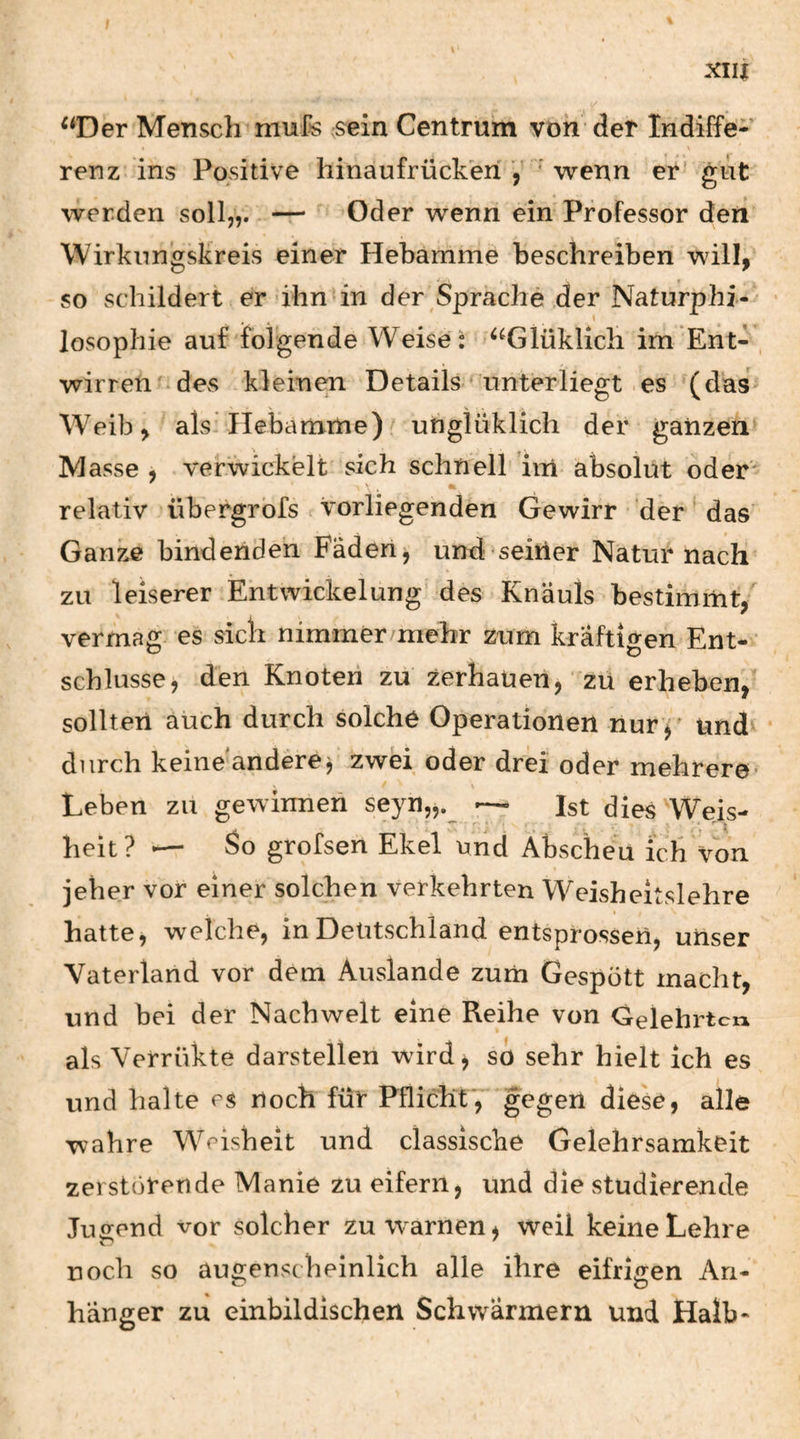 ^‘Der Mensch mufe ;sein Centrum von der Indiffe¬ renz ins Positive liinaufrückeh ' wenn er gut werden soll,,. — Oder wenn ein Professor den Wirkungskreis einer Hebamme beschreiben will, so schildert er'ihn in der Sprache der Naturphi-^ losophie auf folgende Weise: ^^Glüklich im Ent- , wirren c des kleinen Details unterliegt es ^(das Weib, alsi Hebamme) unglüklich der ganzen Masse , verwickelt sich schnell ’im absolut oder relativ übergrofs vorliegenden Gewirr der' das Ganze bindenden Fäden, und seiner Natur nach zu leiserer Entwickelung des Knauls bestimmt, vermag es sich nimmer/mehr zum kräftigen Ent¬ schlüsse, den Knoten zu zerhauen, zu erheben,' sollten auch durch solche Operationen nur ^ und^ durch keineandere^ zwei oder drei oder mehrere’ Leben zu gewinnen seyn„._ — Ist dies Weis¬ heit? — So grofsen Ekel und Abscheu ich Von jeher vor einer solchen verkehrten Weisheitslehre I hatte, welche, in Deutschland entsprossen, unser Vaterland vor dem Auslande zum Gespött macht, und bei der Nachwelt eine Reihe von Gelehrten als Verrükte darstellen wird j so sehr hielt ich es und halte es noch für Pflicht',' gegen diese, alle wahre Weisheit und classische Gelehrsamkeit zerstörende Manie zu eifern, und die studierende Jugend vor solcher zu warnen, weil keine Lehre üoeh so auo;enscheinlich alle ihre eifrigen An- bänger zu einbildlschen Schwärmern und Halb-