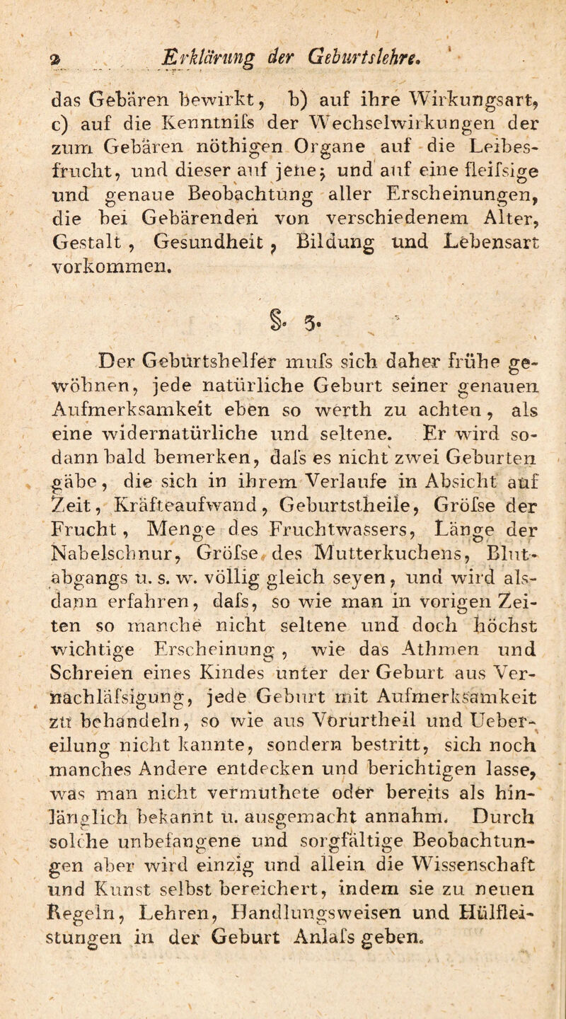 ^ Erklärung der GehurtsUhre. das Gebären bewirkt, b) auf ihre Wirkungsart, c) auf die Kenntnifs der Wechselwirkungen der zum Gebären nöthigen Organe auf die Leibes¬ frucht, und dieser auf jeiie^ und'auf eine fleifsige und genaue Beobachtung aller Erscheinungen, die bei Gebärenden von verschiedenem Alter, Gestalt , Gesundheit ^ Bildung und Lebensart Vorkommen. 5- V Der Geburtshelfer mufs sich daher frühe ge¬ wöhnen, jede natürliche Geburt seiner genauen Aufmerksamkeit ebfen so werth zu achten, als eine widernatürliche und seltene. Er wird so¬ dann bald bemerken, dafs es nicht zwei Geburten gäbe, die sich in ihrem Verlaufe in Absicht auf Zeit, Kräfteaufwand, Geburtstheile, Gröfse der Frucht, Menge des Fruchtwassers, Länge der Nabelschnur, Gröfse^des Mutterkuchens, Blnt- abgangs u. s. w. völlig gleich seyen, und wird als¬ dann erfahren, dafs, so wie man in vorigen Zei¬ ten so manche nicht seltene und doch höchst wichtige Erscheinung , wie das Athmen und Schreien eines Kindes unter der Geburt aus Ver- nächläfsigung, jede Geburt mit Aufmerksamkeit ZU behandeln, so wie aus Vorurtheil und Lieber- eilunor nicht kannte, sondern bestritt, sich noch manches Andere entdecken und berichtigen lasse, was man nicht vermuthete od^r bereits als hin¬ länglich bekannt u. ausgemacht annahnu Durch solche unbefangene und sorgfältige Beobachtun¬ gen aber wird einzig und allein die Wissenschaft und Kunst selbst bereichert, indem sie zu neuen Kegeln, Lehren, Handlungsweisen und Hülflei- stungen in der Geburt Anlafs geben.