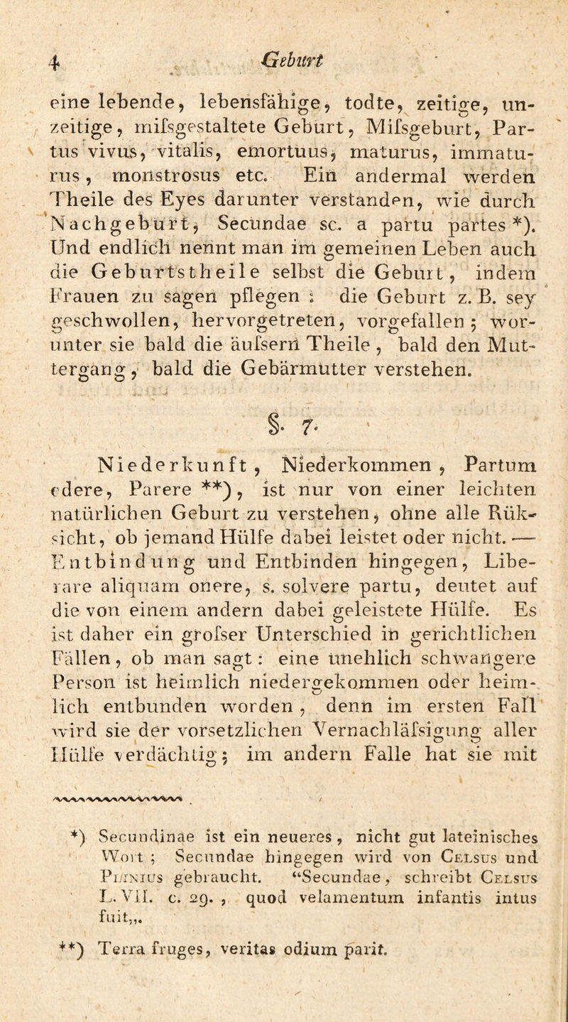 eine lebende, lebensfähige, todte, zeitige, un- zeitige, mifsgestaltete Geburt 5 Mifsgeburt, Par¬ tus vivus, vitalis, emortuus^ maturus, immatu- rus, rnonstrosus etc. Ein andermal werden Theile des Eyes darunter verstanden, wie durch 'Nachgeburt^ Secündae sc. a partu partes*). Und endlich nennt man im gemeinen Leben auch die Geburtstheile selbst die Geburt, indem Frauen zu sagen pflegen 1 die Geburt z. B. sey geschwollen, hervorgetreten, vorgefallen 5 wor¬ unter sie bald die äufserii Theile , bald den Mut¬ tergang , bald die Gebärmutter verstehen. §•7« ' Niederkunft, Niederkommen, Partum edere, Parere **), ist nur von einer leichten natürlichen Geburt zu verstehen, ohne alle Rük- sicht, ob jemand Hülfe dabei leistet oder nicht. — Entbindung und Entbinden hingegen, Libe- rare aliquam onere, s. solvere partu, deutet auf die von einem andern dabei geleistete Hülfe. Es ist daher ein grofser Unterschied in gerichtlichen Fällen, ob man sagt: eine unehlich schwangere Person ist heimlich niederofekomraen oder heim- lieh entbunden worden , denn im ersten Fall wird sie der vorsetzlicheii Vernachläfsigung aller Hülfe verdächtige im andern Falle hat sie mit *) Secundiaae ist ein neueres , nicht gut lateinisches Woit ; Secündae hingegen wird von Celsus und Pj/inics gebraucht. “Secündae, schreibt Celsus L. Vil. c. 29. , quod velamentum infantis intus fuit„. +*) Terra fruges, verita» odium parit.