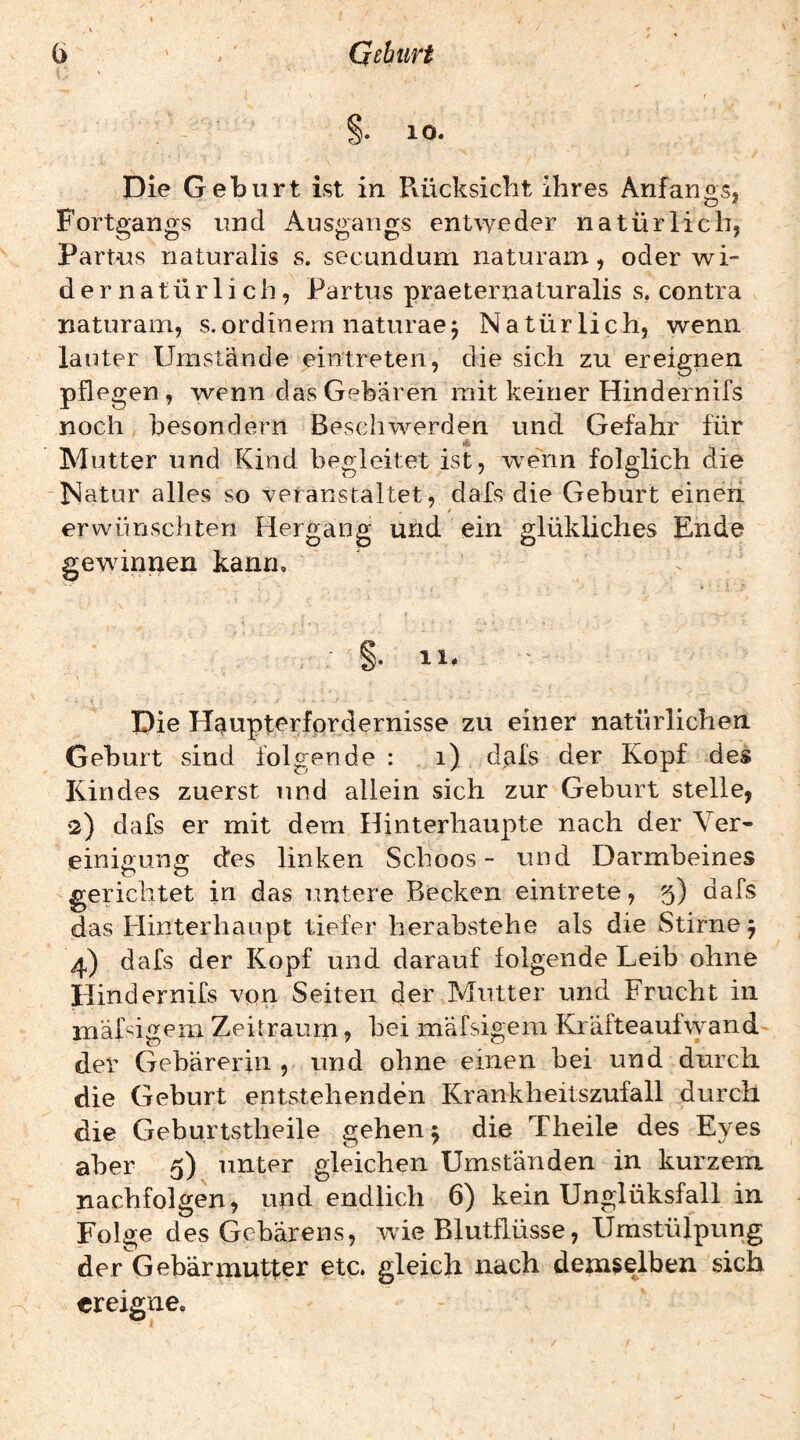 10. Die Geburt ist in Pvücksiclit ihres Anfangs, Fortgangs und Ausgangs entweder natürlich, Partus naturalis s. secundum naturam, oder wi¬ dernatürlich, Partus praeternaturalis s. contra naturam, s.ordinem naturaej Natürlich, wenn lauter Umstände eintreten, die sich zu ereignen pflegen, wenn das Gebaren mit keiner Hindernirs noch besondern Beschwerden und Gefahr für Mutter und Kind begleitet ist, wenn folglich die Natur alles so veranstaltet, dafs die Geburt einen / erwünschten Hergang und ein glükliches Ende gewinnen kann, §.11. Die Haupterfordernisse zu einer natürlichen Geburt sind folgende : i) dafs der Kopf des Kindes zuerst und allein sich zur Geburt stelle, •2) dafs er mit dem Hinterhaupte nach der Ver¬ einigung (des linken Schoos- und Darmbeines gerichtet in das untere Becken eintrete, 5) dafs das Hinterhaupt tiefer herabstehe als die Stirne 5 4) dafs der Kopf und darauf folgende Leib ohne Hindernifs von Seiten der Mutter und Frucht in mäßigem Zeitraum, bei mäfsigem Kräfteaufwand' der Gebärerin , und ohne einen bei und durch die Geburt entstehenden Krankheitszufall durch die Geburtstheile gehen 5 die Theile des Eyes aber 5) unter gleichen Umständen in kurzem nachfolgen, und endlich 6) kein Unglüksfall in Folge des Gebarens, wie Blutflüsse, Umstülpung der Gebärmutter etc. gleich nach demselben sich ereigne.