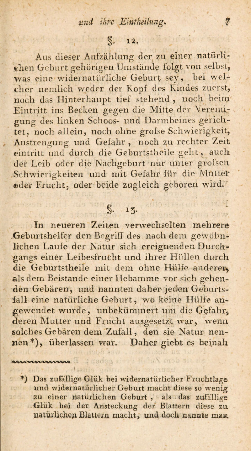 §. 12. Aus dieser Aufzählung der zu einer natürli- ^’licn Geburt gehörigen Unistande folgt von selbst, was eine widernatürliche Geburt sey, bei wel¬ cher nenilich weder der Kopf des Kindes zuerst, noch das Hinterhaupt tief stehend , noch beim Eintritt ins Becken gegen die Mitte der Vereini¬ gung des linken Schoos- und Darmbeines gerich¬ tet, noch allein, noch ohne grofse Schwierigkeit, Anstrerii^ung und Gefahr, noch zu rechter Zeit eintritt und durch die Geburtstheile geht, auch der Leib oder die Nachgeburt nur unter grofsen. Schwierigkeiten und mit Gefahr für die Muttet ©der Frucht, oder beide zugleich geboren wird. % §• 13- In neueren Zeiten verwechselten mehrere .Geburtshelfer den Begriff des nach dem gewöhn¬ lichen Laufe der Natur sich ereignenden Durch¬ gangs einer Leibesfrucht und ihrer Hüllen durch die Geburtstheile mit dem ohne Hülfe andere^ als dem Beistände einer Hebamme vor vsich gehen¬ den Gebären, und nannten daher jeden Geburts¬ fall eine natürliche Geburt, wo keine Hülfe an¬ gewendet wurde, unbekümmert um die Gefahr, deren Mutter und Frucht ausgesetzt war, wenn solches Gebären dem Zufall, den sie Natur* nen¬ nen*), überlassen war. Daher giebt es beinah i Das zufällige Glük bei widernatürlicher Fruchtlag© und widernatürlicher Geburt macht diese so wenig zu einer natürlichen Geburt , als das zufällige Glük bei der Ansteckung der Blattern diese zu natürliche^ Blattern macht, und dach nannte maja.