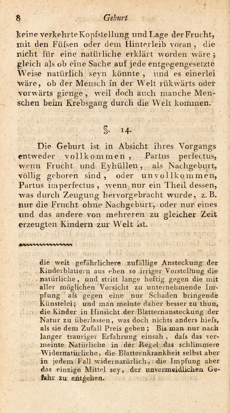 Jceine verkehrte Kopfstellung und Lage der Frucht, mit den Füfsen oder dem Hinterleib voran , die nicht für eine natürliche erklärt worden w^äre 5 gleich als ob eine Sache auf jede entgegengesetzte Weise natürlich seyn könnte , und es einerlei wäre, ob der Mensch in der Welt rükwärts oder vorwärts gienge, weil doch auch manche Men¬ schen beim Krebsgang durch die Welt koiiimen. I §.14. I Die Geburt ist in Absicht ihres Vorgangs entweder vollkommen, Partus perfectus, wenn Frucht und Eyhüllen, als Nachgeburt, völlig geboren sind, oder unvollkommen, Partus imperfectus , wenn nur ein Theil dessen, w^as durch Zeugung hervorgebracht wurde, z. B. nur die Frucht ohne Nachgeburt, oder nur eines und das andere von mehreren zu gleicher Zeit erzeugten Kindern zur Welt ist. S . - ' die weit gefährlichere zufällige Ansteckung der Kinderblattern aus eben so irriger Vorstellung die . natürliche, und stritt lange heftig gegen die mit aller möglichen Vorsicht zu unternehmende Im¬ pfung als gegen eine nur Schaden bringende Künstelei; und man meinte daher besser zu thun, 1 die Kinder in Hinsicht der Blatternansteckung der Natur zu überlasten, was doch nichts anders hiefs, als sie dem Zufall Preis geben; Bis man nur nach langer trauriger Erfahrung einsah , dafs das ver¬ meinte Natürliche in der Regel das schlimmere Widernatürliche, die Blatternkrankheit selbst aber in jedem Fall widernatürlich», i die Impfung aber das einzige Mittel sey, der unvermeidlichen Ge¬ fahr zu entgehen.