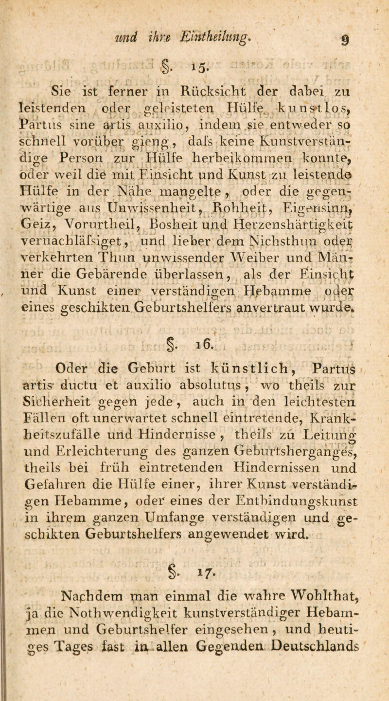 Sie ist ferner in Rücksicht der dahei zu leistenden oder g.eleisteten Hülfe^. kuns^tlos, Partus sine a^-tis auxilio, indem ,sie entweder so schnell vorüber gieng, dals keine Kunstverstän¬ dige Person zur Hülfe herbeikommen konnte, oder weil die mit Einsicht und Kunst zu leistende Hülfe in der Nahe mangelte, oder die gegen¬ wärtige aus Unwissenheit, Rohheit, Eigensinn, Geiz, Vorurtheil, Bosheit und Herzenshärtigkeit vernachläfsiget, und lieber dem Nichsthun oder: verkehrten Thun unwissender Weiber und Män¬ ner die Gebärende überlassen, als der Einsicht und Kunst einer verständigen Hßbamme oder eines geschikten Geburtshelfers anvertraut wurde. §• 16. Oder die Geburt ist künstlich, Partus artis^ ductu et auxilio absolutus , wo theils zur Sicherheit gegen jede , auch in den leichtesten Fällen oft unerwartet schnell eintretende, Krank¬ heitszufälle und Hindernisse , theils zü Leitung und Erleichterung des ganzen Geburtsherganges, theils bei früh eintretenden Hindernissen und Gefahren die Hülfe einer, ihrer Kunst verständi¬ gen Hebamme, oder eines der Entbindungskunst in ihrem ganzen Umfange verständigen und ge¬ schikten Geburtshelfers angewendet wird. §. 17» Naphdem man einmal die wahre Wohlthat, ja die Nothwendigkeit kunstverständiger Hebam¬ men und Geburtshelfer eingesehen , und heuti¬ ges Tages fast in^ allen Gegenden Deutschlands