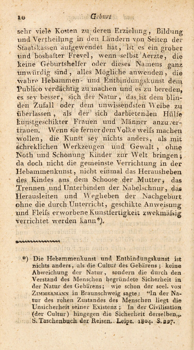 lö ' Gehurt . selir viele Kosten zu deren Erzielung, Bildung und Vertlieilung in den Ländern von Seiten der Staatskassen aufgewenclet hat, ist es ein grober und boshafter Frevel, wenn selbst Aerzte, die keine Geburtshelfer oder dieses Namens ganz unwürdig sind , alles Mögliche anwenden , die wahre Hebammen- und Eritbindunoskunst dem Publico verdächtig zu machen und es zu bereden, es sey besser, sich der Natur, das,ist dem blin¬ den Zufall oder dem unwissendsten Weibe zu überlassen, als der' sich darbietenden Hülfe kunsto'eschikter Frauen und Männer anzu/er- trauen. Wenn sie ferner dem Volke w^eifs machen wollen, die Kunät sey nichts anders, als mit schreklichen Werkzeugen und Gewalt , ohne Koth und Schonung Kinder zur W^elt bringen 5 da doch nicht die gemeinste Verrichtung in der Hebammenkunst, nicht einmal das Herausheben des Kindes aus dem Schoose der Mutter, das Trennen uind Unterbinden der Nabelschnur, das Herausleiten und Wegheben der Nachgeburt ohne die durch Unterricht, geschikte Anweisung und Fleifs erworbene Kunstfertigkeit zwekmähig verrichtet werden kann’^). Die Hefcammenkunst und Entbindüngskunst ist nichts anders, als die Cultur des Gebarens ; keine Abweichung der Natur, sondern die durch den Verstand des Menschen begründete Sicherheit in der Natur des Gebarens; wie schon der seel. von Zimmermann in Braunschweig sagte; “In der Na¬ tur des rohen Zustandes des Menschen liegt die Unsicherheit seiner Existenz ; In der Civilisation (der Cultur) hingegen die Sicherheit derselben^,, S. Taschenbuch der Reisexi. Leipz. 1804. $.3^7.