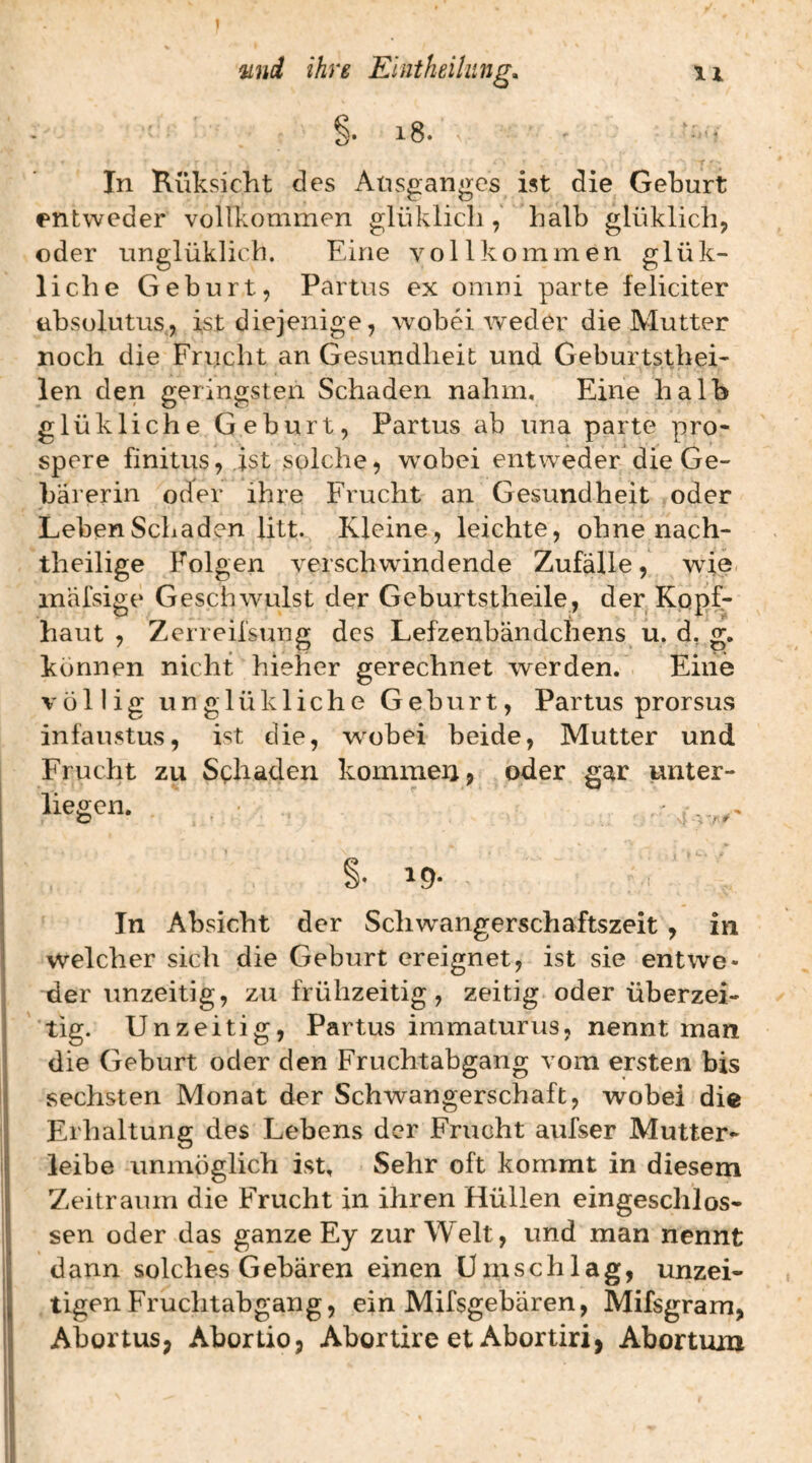 §. i8. In Küksicht des Aüsgangcs ist die Geburt entweder vollkommen glüklicli, halb glüklich, oder unglüklicb. Eine vollkommen glük- liche Geburt, Partus ex omni parte fcliciter ubsolutus, ist diejenige, wobei weder die Mutter noch die Frucht an Gesundheit und Geburtstbei- len den geringsten Schaden nahm. Eine halb glükliche Geburt, Partus ab una parte pro- spere finitus, ist solche, wobei entweder die Ge¬ bärerin oder ihre Frucht an Gesundheit oder Leben Schaden litt. Kleine, leichte, ohne nach¬ theilige Folgen verschwindende Zufälle, wie inäfsige Geschwulst der Geburtstheile, der. Kopf¬ haut , Zerreii'sung des Lefzenbändchens^ u. d, g. können nicht hieher gerechnet werden. Eine völlig unglükliche Geburt, Partus prorsus infaustus, ist die, w^obei beide, Mutter und Frucht zu Schaden kommeij, oder gar unter¬ liegen. ■ ' , I .... In Absicht der Schwangerschaftszeit, in welcher sich die Geburt ereignet, ist sie entwe¬ der unzeitig, zu frühzeitig, zeitig oder überzei¬ tig. Un zeitig, Partus immaturus, nennt man die Geburt oder den Fruchtabgang vom ersten bis sechsten Monat der Schwangerschaft, wobei die Erhaltung des Lebens der Frucht aufser Mutter¬ leibe unmöglich ist. Sehr oft kommt in diesem Zeitraum die Frucht in ihren Hüllen eingeschlos¬ sen oder das ganze Ey zur Welt, und man nennt dann solches Gebären einen Umschlag, unzei¬ tigen Fruchtabgang, ein Mifsgebären, Mifsgram, Abortus; Abortio, Abortire et Abortiri, Abortum