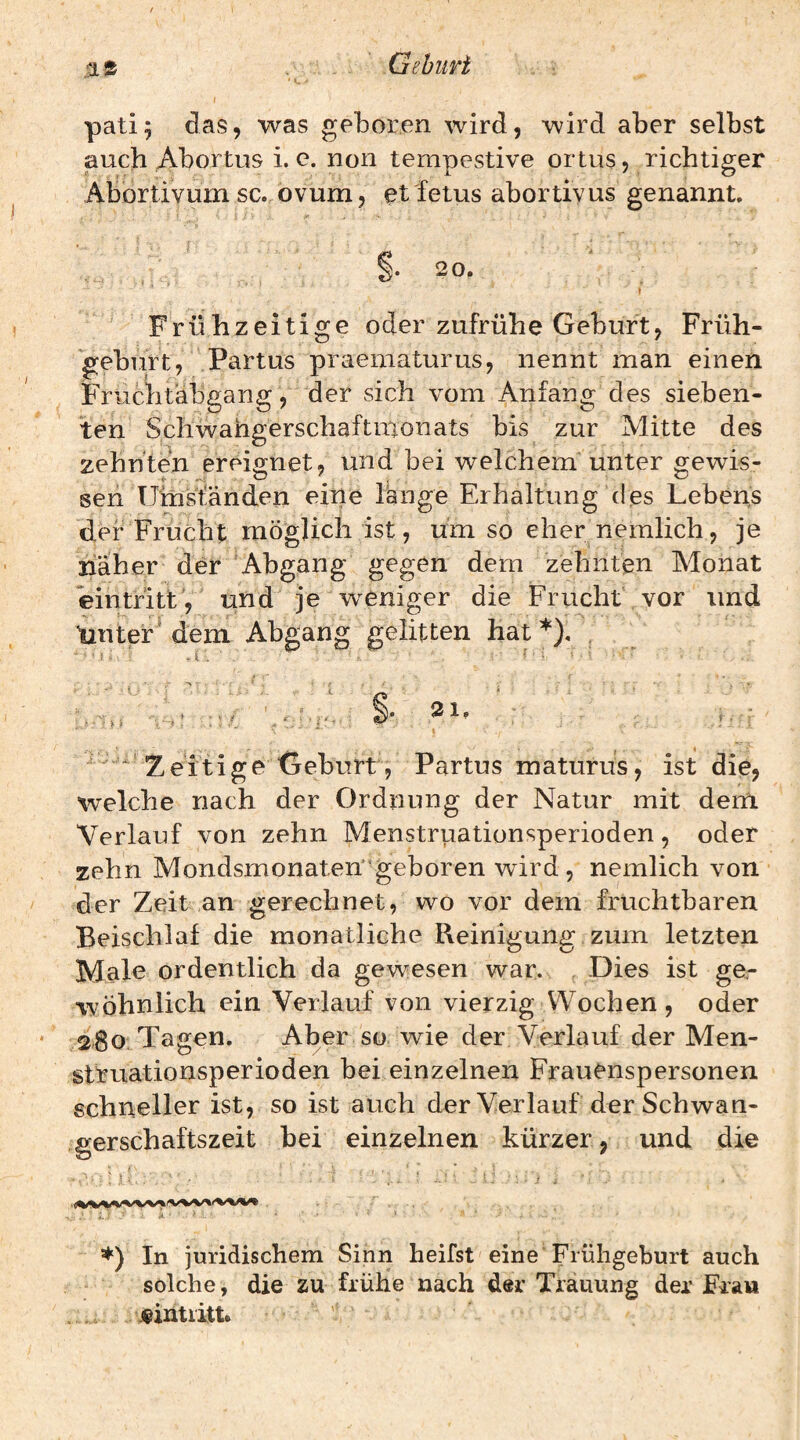 Gshiiri pati; das, was geboren wird, wird aber selbst auch Abortus i. c. non tempestive ortus, richtiger Abortivum sc. ovum, et fetus abortivus genannt. §. 20. I Frühzeitige oder zufrühe Geburt, Früh¬ geburt, Partus praematurus, nennt man einen Fruchtabgang, der sich vom Anfang des sieben¬ ten Schwahgerschaftmonats bis zur Mitte des zehnten ereignet, und bei welchem unter gewis¬ sen Umständen eine lange Erhaltung des Lebens der Frucht möglich ist, umso ehernemlich, je näher der Abgang gegen dem zehnten Monat eintritL, und je weniger die Frucht vor und tinter dem Abgang gelitten hat*). * Zeitige Geburt, Partus maturus, ist die, welche nach der Ordnung der Natur mit dem Verlauf von zehn Menstriiationsperioden, oder zehn Mondsmonaten'geboren wird, nemlich von der Zeit an gerechnet, wo vor dem fruchtbaren Beischlaf die monatliche Reinigung zum letzten Male ordentlich da gewesen war. Dies ist ge- wohnlich ein Verlauf von vierzig Wochen , oder 280.Tagen. Aber so wie der Verlauf der Men¬ struationsperioden bei einzelnen Frauenspersonen schneller ist, so ist auch der Verlauf der Schwan¬ gerschaftszeit bei einzelnen kürzer, und die : L ■ k ■ ' In juridischem Sinn heifst eine Frühgeburt auch solche, die zu frühe nach der Trauung der Fra» . Eintritt. <