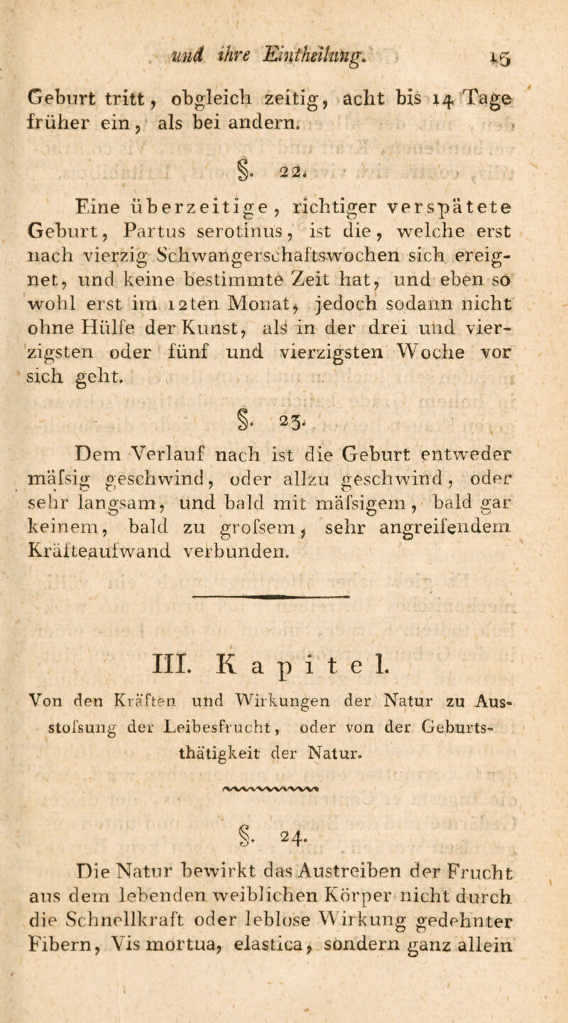 Geburt tritt, obgleich zeitig, acht bis 4.4 Tage früher ein,' als bei andern; . < 2 2* ■ ' > . Eine überzeitige, richtiger verspätete Geburt, Partus serotinus, ist die, welche erst nach vierzig Schwangerschaftswochen sich ereig¬ net, und keine bestimmte Zeit hat, und eben so wohl erst im i2ten Monat, jedoch sodann nicht ohne Hülfe der Kunst, als in der drei und vier- 'zigsten oder fünf und vierzigsten Woche vor sich geht, , §■ 23,, Dem Verlauf nach ist die Geburt entweder mäfsig geschwind, oder allzu geschwind, oder sehr langsam, und bald mit mäfsigem,- bald gar keinem, bald zu grofsem, sehr angreifendem. Kräfteaul wand verbunden. III. Kapitel. Von den Kräften und Wirkungen der Natur zu Aus- stofsung der Leibesfrucht, oder von der Geburts- thätigkeit der Natur. } . I §• 24. Die Natur bewirkt das Austreiben der Frucht aus dem lebenden weiblichen Körperaiicht durch die Schnellkraft oder leblose Wirkung gedehnter Fibern, Vis mortua, elastica, sondern ganz allein