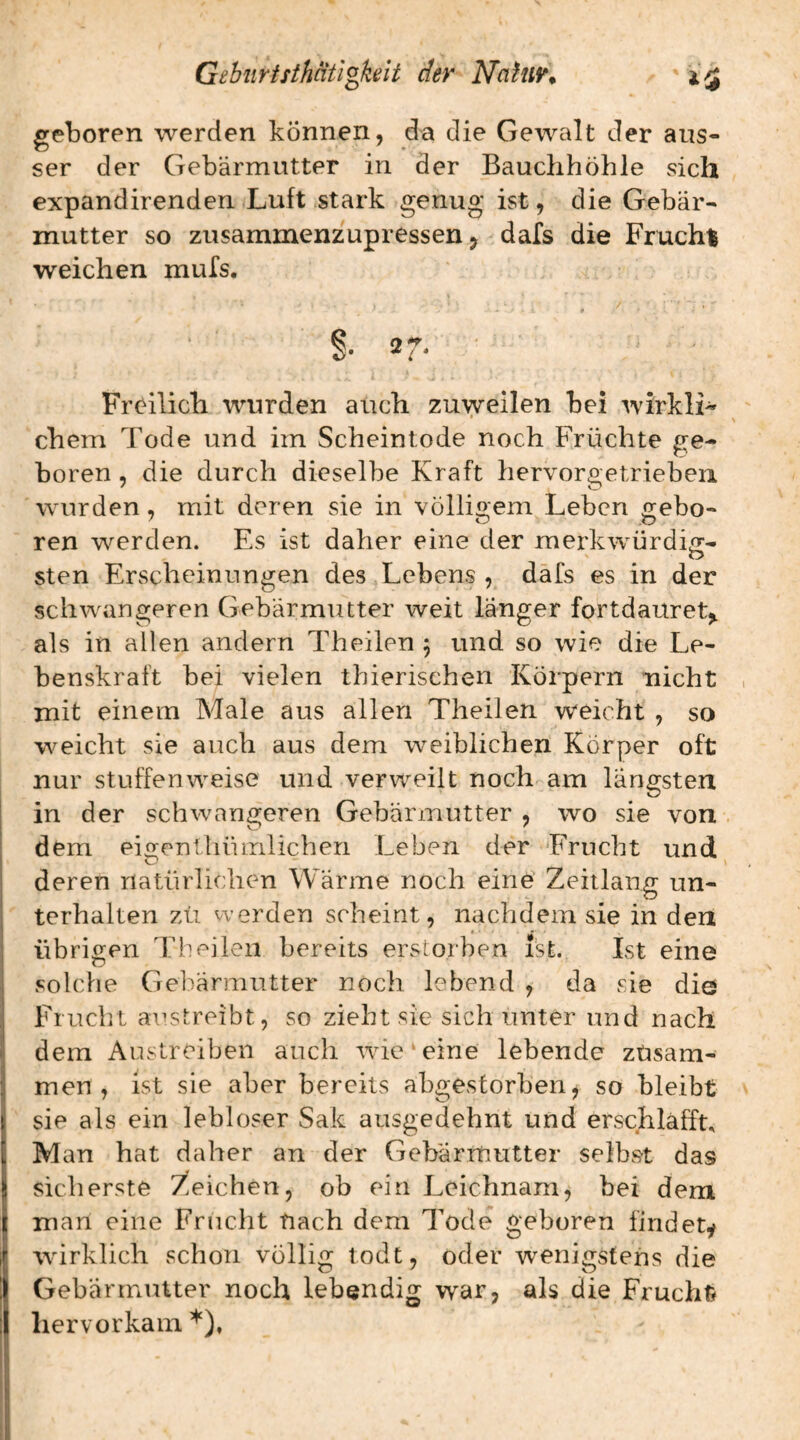 geboren werden können, da die Gewalt der aus¬ ser der Gebärmutter in der Bauchhöhle sich expandirenden Luft stark genug ist, die Gebär¬ mutter so zusammenzupressen, dafs die Frucht weichen mufs. * * §• 27- Freilich wurden auch zuweilen bei wirkli¬ chem Tode und im Scheintode noch Früchte ge¬ boren , die durch dieselbe Kraft hervorgetriebeii wurden, mit deren sie in völligem Leben gebo¬ ren werden. Es ist daher eine der merkwürdiir- sten Erscheinungen des Lebens , dafs es in der schwangeren Gebärmutter weit länger fortdauret^ als in allen andern Theilen 5 und so wie die Le¬ benskraft bei vielen thierischen Körpern nicht mit einem Male aus allen Theilen weicht , so w^eicht sie auch aus dem weiblichen Körper oft nur stuffenweise und verw^eilt noch am längsten in der schwangeren Gebärmutter , wo sie von dem eigentliümlichen Leben der Frucht und deren natürlichen Wärme noch eine Zeitlang un¬ terhalten zü werden scheint, nachdem sie in den übrip-en Theilen bereits erstorben ist. Ist eine ä ^ solche Gebärmutter noch lebend , da sie die Frucht aiistreibt, so zieht sie sich unter und nach dem Austreiben auch wde‘eine lebende zusam¬ men, ist sie aber bereits abgestorben, so bleibt sie als ein lebloser Sak ausgedehnt und erschlaff^ Man hat daher an der Gebärmutter selbst das sicherste Zeichen, ob ein Leichnam, bei dem man eine Frucht nach dem Tode geboren findety ■wirklich schon völlig todt, oder wenigstens die Gebärmutter noch lebendig war, als die Frucht liervorkam *),