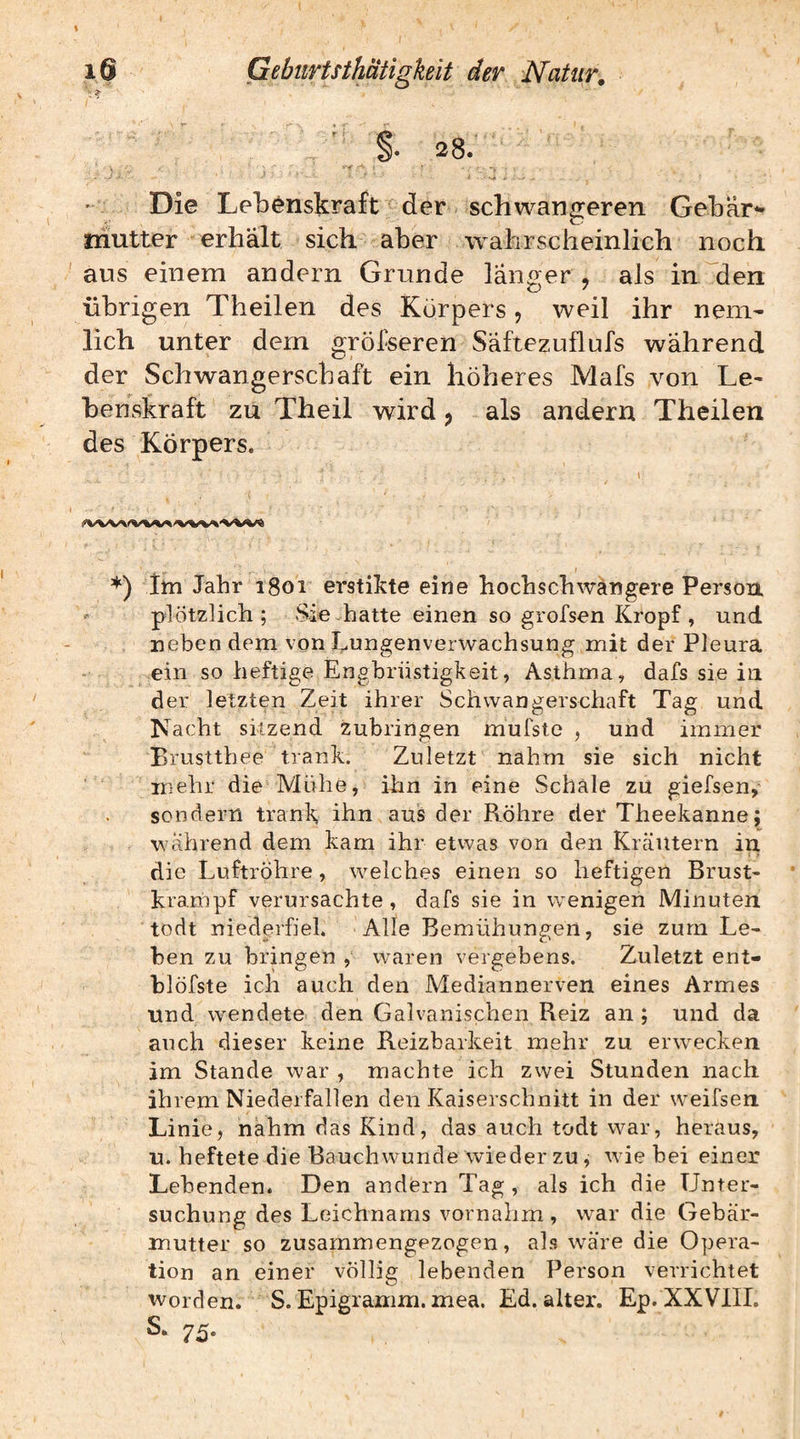 §* 28. Die Lebenskraft der schwangeren Gebär*- mutter erhalt sich aber wahrscheinlich noch aus einem andern Grunde langer , als in^den übrigen Theilen des Körpers, weil ihr neni' lieh unter dem gröfseren Saftezuflufs während der Schwangerschaft ein höheres Mafs von Le¬ benskraft zu Theil wird ^ als andern Theilen des Körpers. *) itn Jahr 1801 erstikte eine hochschwangere Person, plötzlich; Sie-hatte einen so grofsen Kropf , und neben dem von hnngenverwachsung mit der Pleura ein so heftige Engbrüstigkeit, Asthma, dafs sie in der letzten Zeit ihrer Schwangerschaft Tag und Nacht sitzend zubringen mufste , und immer Brustthee trank. Zuletzt nahm sie sich nicht mehr die Mühe, ihn in eine Schale zu giefsen,* sondern trank ihn aus der Röhre der Theekanne; während dem kam ihr etwas von den Kicäutern in die Luftröhre, welches einen so heftigen Brust- krampf verursachte, dafs sie in wenigen Minuten todt niederfiel. Alle Bemühungen, sie zum Le¬ hen zu bringen , waren vergebens. Zuletzt ent- hlöfste ich auch den Mediannerven eines Armes und wendete den Galvanischen Reiz an ; und da auch dieser keine Reizbarkeit mehr zu erwecken im Stande war , machte ich zwei Stunden nach ihrem Niederfallen den Kaiserschnitt in der weifsen Linie, nahm das Kind, das auch todt war, heraus, u. heftete die Bauchwunde wieder zu, wie bei einer Lebenden. Den andern Tag , als ich die Unter¬ suchung des Leichnams vornahm , war die Gebär¬ mutter so zusammengezogen, als wäre die Opera¬ tion an einer völlig lebenden Person verrichtet Worden. S. Epigramm, mea. Ed. alter. Ep. XXVIII. S. 75.