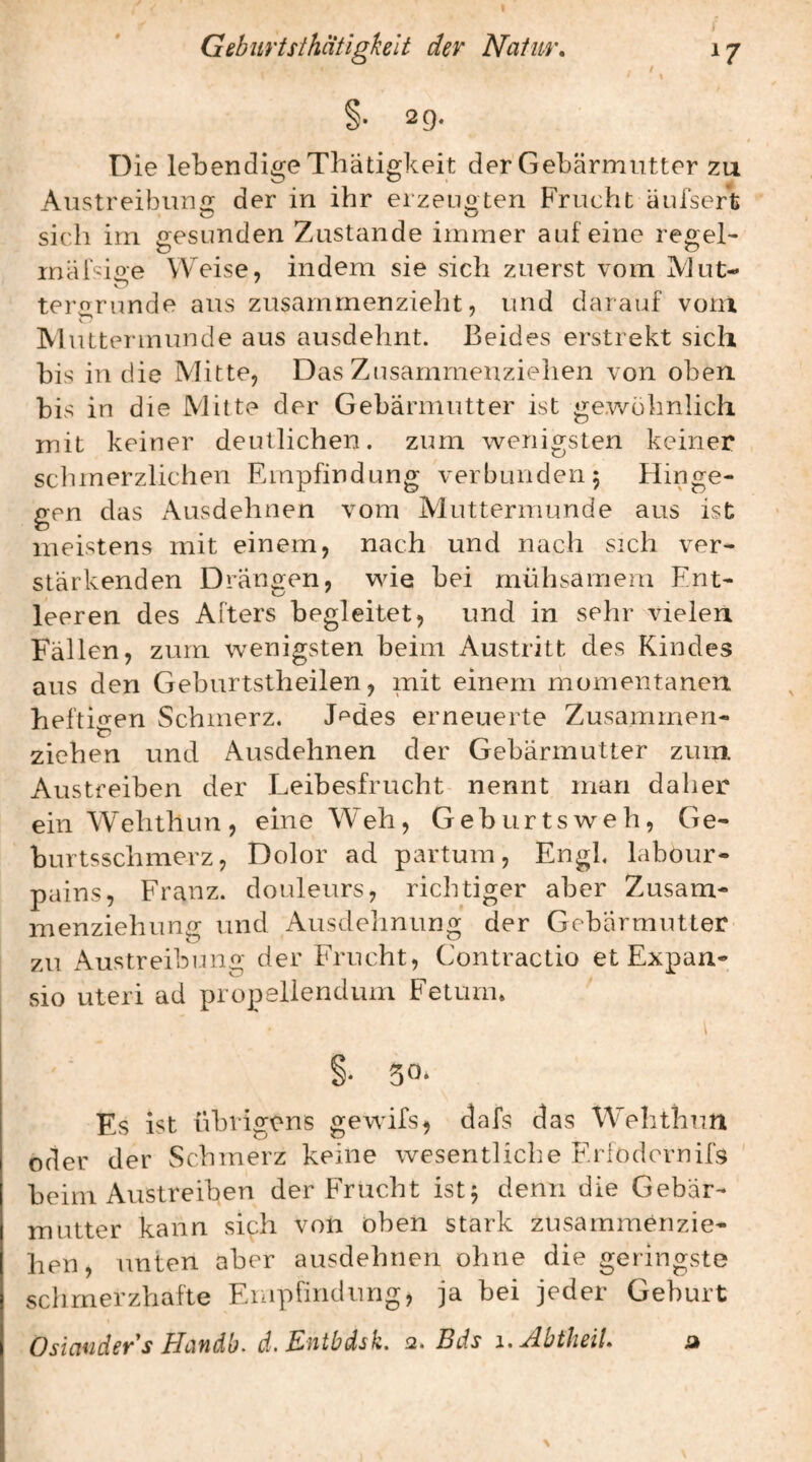 / 29. Die lebendige Tliätigkeit der Gebärmutter zu Austreibung: der in ihr erzeuoten Frucht änfsert sich irn gesunden Zustande immer auf eine regel- inäFioe \V>ise, indem sie sich zuerst vom AJut- terorunde aus zusammenzieht, und darauf vom AluLtermunde aus ausdehnt. Beides erstrebt sich bis in die Mitte, Das Zusammeuzielien von oben, bis in die Mitte der Gebärmutter ist gewöhnlich mit keiner deutlichen, zum wenigsten keiner schmerzlichen Empfindung verbunden 5 Hinge¬ gen das Ausdehnen vom Aluttermunde aus ist meistens mit einem, nach und nach sich ver¬ stärkenden Drängen, wie bei mühsamem Ent¬ leeren des Afters begleitet, und in sehr vielen Fällen, zum wenigsten beim Austritt des Kindes aus den Geburtstheilen, mit einem momentanen hefti«en Schmerz. Jf^des erneuerte Zusammen- ziehen und Ausdehnen der Gebärmutter zuin Austreiben der Leibesfrucht nennt man daher ein Wehthun , eine Weh, G e b u r t s w e h, Ge- burtsschmerz, Dolor ad partum. Engl, labour- pains, Franz, douleurs, richtiger aber Zusam¬ menziehung und Ausdelinung der Gebärmutter zu Austreibung der Frucht, Contractio et Expan- sio Uteri ad propeliendum Fetum* S- 50* Es ist übrigens gewifs, dafs das Wehthun oder der Schmerz keine wesentliche Erlodovnifs beim Austreiben der Frucht ist^ denn die Gebär¬ mutter kann sich von oben stark zusammen zie¬ hen, unten aber ausdehnen ohne die geringste schmerzhafte Empfindung, ja bei jeder Geburt Osiaudev's Hcindb. d. Eutbäsk. 2. Bds i,AbtheiL d