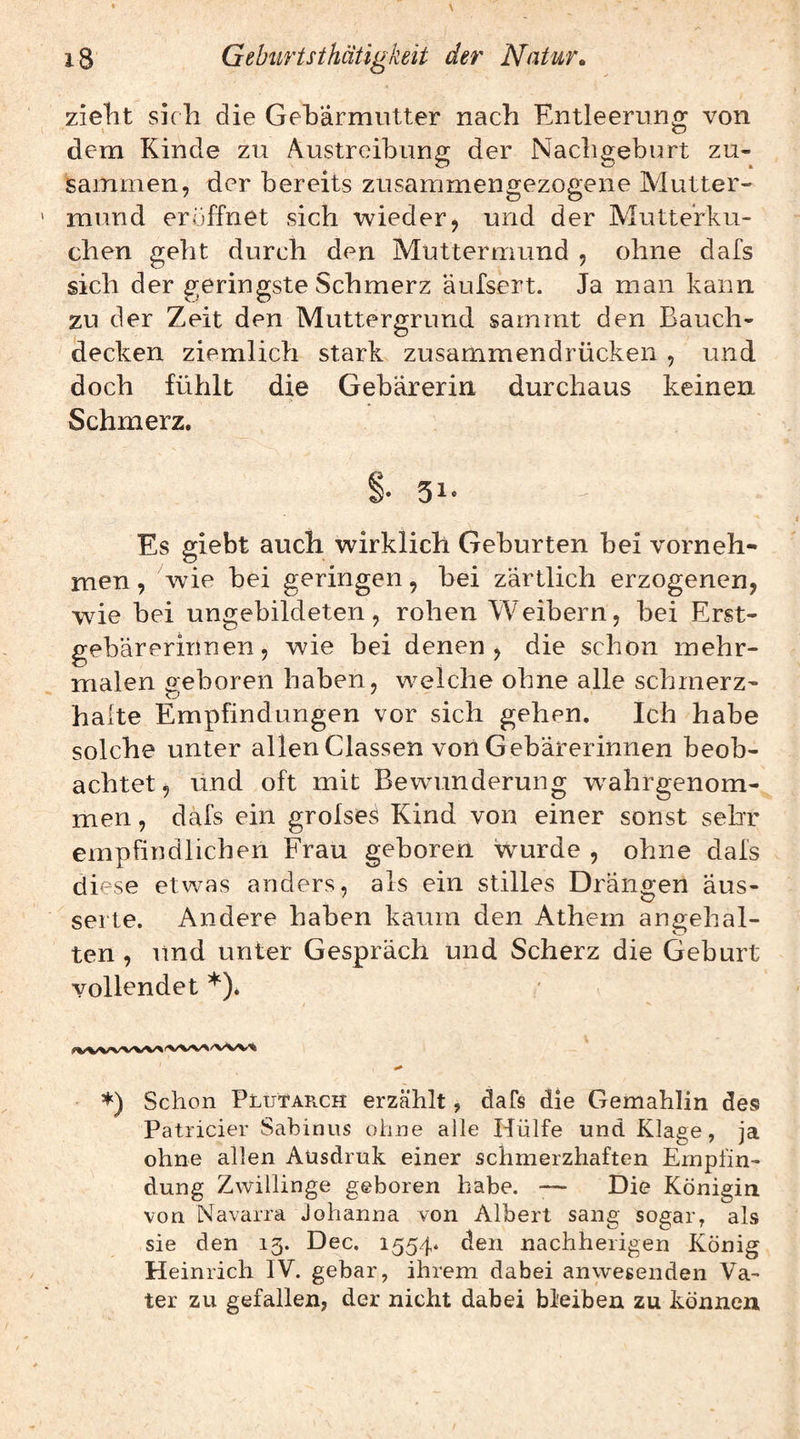 zieht sich die Geharmiitter nach Entleerung von dem Kinde zu Austreibung der Nachgeburt zu¬ sammen, der bereits zusammengezogene Mutter¬ mund eröffnet sich wieder, und der Mutterku¬ chen geht durch den Muttermund , ohne dafs sich der geringste Schmerz äufsert. Ja man kann zu der Zeit den Muttergrund sammt den Bauch¬ decken ziemlich stark zusammendrücken , und doch fühlt die Gebärerin durchaus keinen Schmerz. §• 51- Es giebt auch wirklich Geburten bei vorneh¬ men, wde bei geringen, bei zärtlich erzogenen, wde bei ungebildeten, rohen Weibern, bei Erst- gebärerinnen, wie bei denen, die schon mehr¬ malen geboren haben, welche ohne alle schmerz¬ hafte Empfindungen vor sich gehen. Ich habe solche unter allen Classen von Gebärerinnen beob¬ achtet, und oft mit Bewmnderung w^ahrgenom- men, däfs ein grofseö Kind von einer sonst sehr empfindlichen Frau geboren wurde , ohne dafs diese etwas anders, als ein stilles Drängen äus- serte. Andere haben kaum den Athem angehal¬ ten , und unter Gespräch und Scherz die Geburt vollendet *). *) Schon PlutapvCM erzählt, dafs die Gemahlin des Patricier Sabinns ohne alle Hülfe und Klage, ja ohne allen Aüsdruk einer schmerzhaften Empfin¬ dung Zwillinge geboren habe. -— Die Königin von Navarra Johanna von Albert sang sogar, als sie den 15. Dec. 1554. den nachheiigen König Heinrich IV. gebar, ihrem dabei anwesenden Va¬ ter zu gefallen, der nicht dabei bleiben zu können