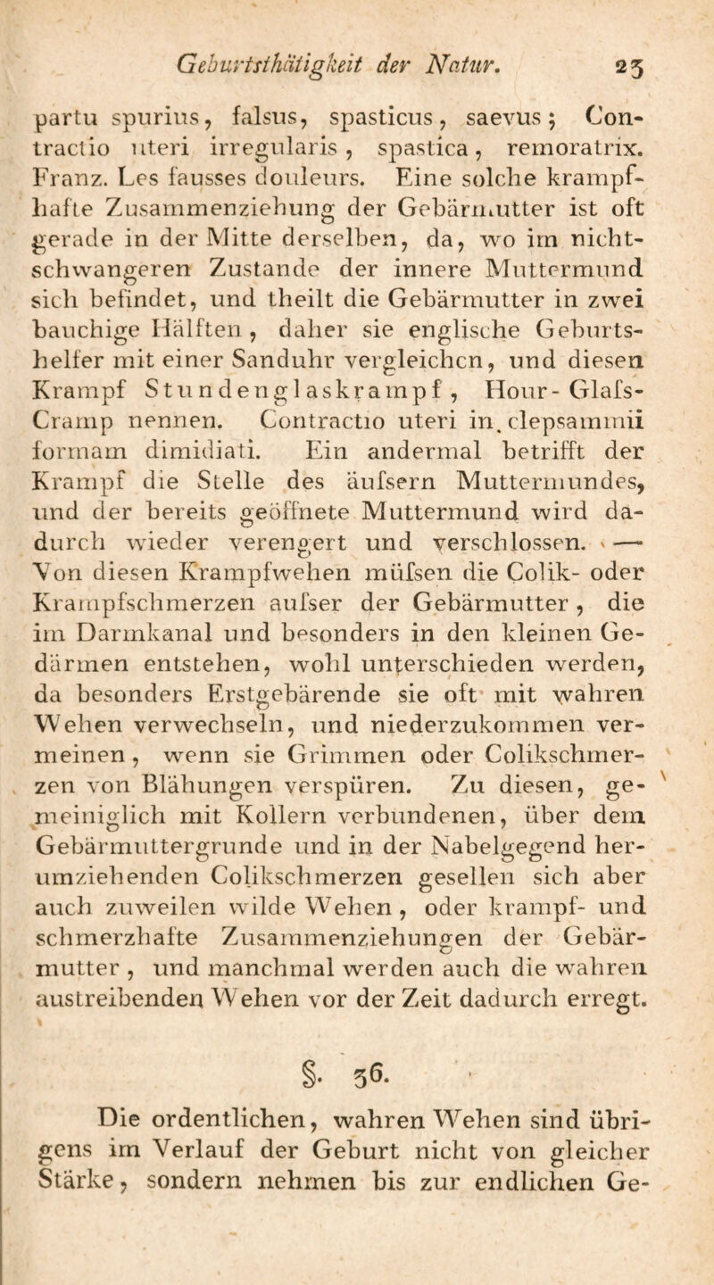 partu spurius, falsus, spasticus, saevus; Con- tracUo Uteri irregularis , spastica, remoratrix. Franz. Les fausses douleurs. Eine solche krampf¬ hafte Zusammenziehung der GebäriiiUtter ist oft gerade in der Mitte derselben, da, wo im nicht¬ schwangeren Zustande der innere Muttermund sich befindet, und theilt die Gebärmutter in zwei bauchige Hälften , daher sie englische Geburts¬ helfer mit einer Sanduhr vergleichen, und diesen Krampf Stundenglaskrampf, Hour-Glafs- Crarnp nennen. Coritractio Uteri in. clepsammii forrnam dimidiati. Ein andermal betrifft der Krampf die Stelle des äufsern Muttermundes, und der bereits geöffnete Muttermund wird da¬ durch wieder verengert und verschlossen. ' ■— Von diesen Krampfwehen müfsen die Colik- oder Krampfschmerzen aufser der Gebärmutter , die im Darmkanal und besonders in den kleinen Ge¬ därmen entstehen, wohl unterschieden werden, da besonders Erstgebärende sie off mit vvahren Wehen verwechseln, und niederzukommen ver¬ meinen, wenn sie Grimmen oder Colikschrner- zen von Blähungen verspüren. Zu diesen, ge- meiiiio-lich mit Kollern verbundenen, über dem Gebärmuttergrunde und in der Nabelgegend her¬ umziehenden Colikschmerzen gesellen sich aber auch zuweilen wilde Wehen, oder krampf- und schmerzhafte Zusammenziehungen der Gebär¬ mutter , und manchmal werden auch die wahren austreibenden Wehen vor der Zeit dadurch erregt. §• 5Ö. Die ordentlichen, wahren W^ehen sind übri¬ gens im Verlauf der Geburt nicht von gleicher Stärke, sondern nehmen bis zur endlichen Ge-