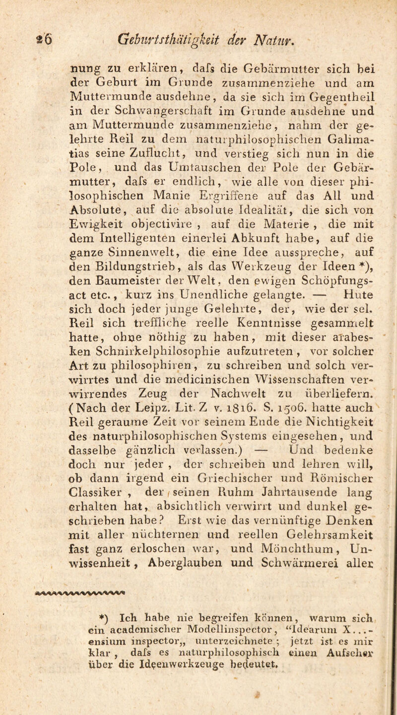 nung zu erklären, dafs die Gebärmutter sich bei der Geburt im Grunde zusammenziehe und am Muttermunde ausdehne, da sie sich im Gegentheil in der Schwangerschaft im Grunde ausdehne und am Muttermunde zusammenziehe, nahm der ge« lehrte Reil zu dem naturphilosophischen Galima- tias seine Zuflucht, und veistieg sich nun in die Pole, und das Umtauschen der Pole der Gebär¬ mutter, dafs er endlich, wie alle von dieser phi¬ losophischen Manie Ergriffene auf das All und Absolute, auf die absolute Idealität, die sich von Ewigkeit objectivire , auf die Materie , die mit dem Intelligenten einerlei Abkunft habe, auf die ganze Sinnenwelt, die eine Idee ausspreche, auf den Bildungstrieb, als das Werkzeug der Ideen den Baumeister der Welt, den ewigen Schöpfungs¬ act etc., kurz ins Unendliche gelangte. — Hute sich doch jeder junge Gelehrte, der, wie der sei. Reil sich treffliche reelle Kenntnisse gesammelt hatte, ohne nöthig zu haben, mit dieser aTabes- ken Schnirkelphilosophie aufzutreten , vor solcher Art zu philosophiren, zu schreiben und solch ver¬ wirrtes und die medicinischen Wissenschaften ver¬ wirrendes Zeug der Nachwelt zu überliefern. (Nach der Leipz. Lit. Z v. 1816. S. 1506. hatte auch Reil geraume Zeit vor seinem Ende die Nichtigkeit des naturphilosophischen Systems eingesehen, und dasselbe gänzlich verlassen.) — Und bedenke doch nur jeder , der schreiben und lehren will, ob dann irgend ein Griechischer und Römischer Classiker , der , seinen Ruhm Jahrtausende lang erhalten hat, absichtlich verwirrt und dunkel ge¬ schrieben habe? Erst wie das vernünftige Denken mit aller nüchternen und reellen Gelehrsamkeit fast ganz erloschen war, und Mönchthum, Un¬ wissenheit , Aberglauben und Schwärmerei aller ♦) Ich habe nie begreifen können, warum sich ein acadcmischer Modellinspector, “Ideärum X...- ensium inspector,, Unterzeichnete ; jetzt ist es mir klar , dafs es naturphilosophisch einen Aufseher' über die Id^enwerkzeuge bedeutet.