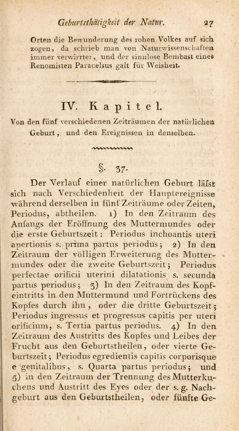 Orten die Bewunderung des rohen Volkes auf sich zogen, da schrieb man von Naturwissenschaften immer verwirrter, und der sinnlose Bombast eines Renomisten Paracelsus galt für Weisheit. IV. Kapitel. Von den fünf verschiedenen Zeiträumen der natürlichen Geburt, und den Ereignissen in denselben. §• 57- Der Verlauf einer natürlichen Gehurt läfst sich nach Verschiedenheit der Haiiplereignisse während derselben in fünf Zeiträume oder Zeiten, Periodus, abtlieilen. i) In den Zeitraum des Anfangs der Eröffnung des Muttermundes oder die erste Geburtszeit; Periodus inchoantis uteri apertionis s. prima partus periodus 5 2) In den Zeitraum der völligen Erweiterung des Mutter¬ mundes oder die zweite Geburtszeit 5 Periodus perfectae orificii uterini dilatationis s. secunda partus periodus 5 5) In den Zeitraum des Kopf¬ eintritts in den Muttermund und Fortrückens des Kopfes durch ihn , oder die dritte Geburtszeit 5 Periodus ingressus et progressus capitis per uteri orificium, s. Tertia partus periodus. 4) In den Zeitraum des Austritts des Kopfes und Leibes der Frucht aus den Geburtstheilen, oder vierte Ge¬ burtszeit 5 Periodus egredientis capitis corporisque e genitalibus, s. Quarta partus periodus 5 und 5) in den Zeitraum der Trennung des Mutterku¬ chens und Austritt des Eyes oder der s. g. Nach¬ geburt aus den Geburtstheilen, oder fünfte Ge-