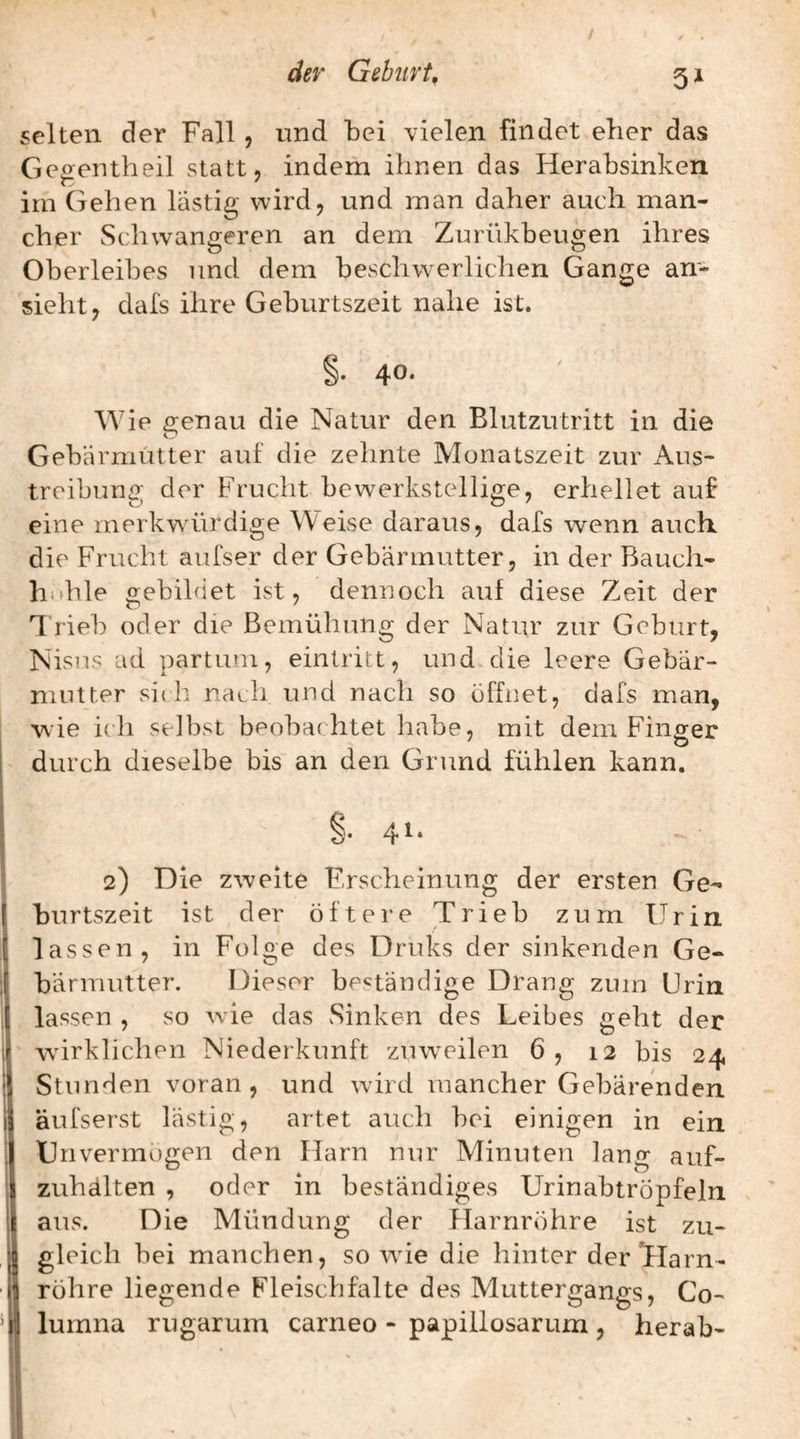 selten der Fall, und bei vielen findet eher das Gegentheil statt, indem ihnen das Herabsinken im Gehen lästig wird, und man daher auch man¬ cher Schwangeren an dem Zurükbeugen ihres Oberleibes und dem beschwerlichen Gange an¬ sieht, dafs ihre Geburtszeit nahe ist. §. 40. Wie genau die Natur den Blutzutritt in die Gebärmutter auf die zehnte Monatszeit zur Aus¬ treibung der Frucht bewerkstellige, erhellet auf eine merkwürdige Weise daraus, dafs wenn auch die Frucht aufser der Gebärmutter, in der Bauch- hnhle gebildet ist, dennoch auf diese Zeit der 1 rieb oder die Bemühung der Natur zur Geburt, Nisus ad partum, eintritt, und die leere Gebar- niiiUer si{ h nach und nach so öffnet, dafs man, wie i( h selbst beobachtet habe, mit dem Finger durch dieselbe bis an den Grund fühlen kann. §. 41. 2) Die zweite Erscheinung der ersten Ge¬ burtszeit ist der öftere Trieb zum Urin lassen, in Folge des Druks der sinkenden Ge¬ bärmutter. Dieser beständige Drang zum Urin lassen , so wie das Sinken des Leibes geht der wirklichen Niederkunft zuw^eilen 6, 12 bis 24 Stunden voran, und wird mancher Gebärenden äufserst lästig, artet auch bei einigen in ein Unvermögen den Harn nur Minuten lang auf- zuhälten , oder in beständiges Urinabtröpfeln aus. Die Mündung der Harnröhre ist zu¬ gleich bei manchen, so wie die hinter der Tlarn- röhre liegende Fleischfalte des Muttergangs, Co- lurnna rugarum carneo - papillosarum , herab-
