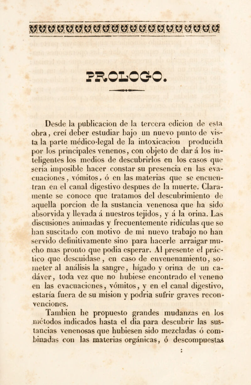 Desde la publicación de la tercera edición de esta obra, creí deber estudiar bajo un nuevo punto de vis¬ ta la parte médico-legal de la intoxicación producida por los principales venenos, con objeto de dar á los in¬ teligentes los medios de descubrirlos en los casos que seria imposible hacer constar su presencia en las eva¬ cuaciones , vómitos, ó en las materias que se encuen¬ tran en el canal digestivo después de la muerte. Clara¬ mente se conoce que tratamos del descubrimiento de aquella porción de la sustancia venenosa que ha sido absorvida y llevada á nuestros tejidos, y á la orina. Las discusiones animadas y frecuentemente ridiculas que se han suscitado con motivo de mi nuevo trabajo no han servido definitivamente sino para hacerle arraigar mu¬ cho mas pronto que podia esperar. Al presente el prác¬ tico que descuidase, en caso de envenenamiento, so¬ meter al análisis la sangre, hígado y orina de un ca¬ dáver, toda vez que no hubiese encontrado el veneno en las evacuaciones, vómitos, y en el canal digestivo, estaría fuera de su misión y podría sufrir graves recon¬ venciones. También he propuesto grandes mudanzas en los métodos indicados hasta el dia para descubrir las sus¬ tancias venenosas que hubiesen sido mezcladas ó com¬ binadas con las materias orgánicas, ó descompuestas