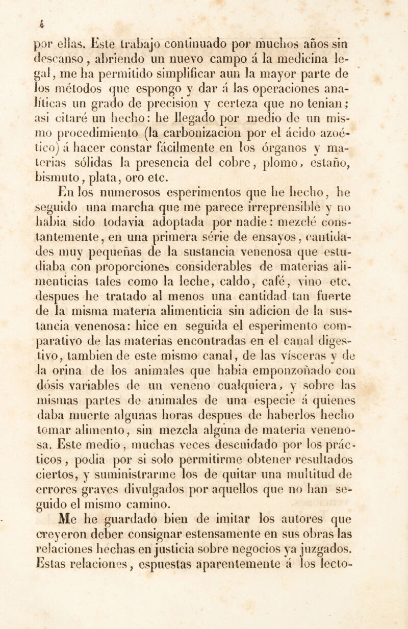 por ellas. Este trabajo continuado por muchos años sin descanso , abriendo un nuevo campo á la medicina le¬ gal, me lia permitido simplificar aun la mayor parte de los métodos que espongo y dar á las operaciones ana¬ líticas un grado de precision y certeza que no tenían asi citaré un hecho: he llegado por medio de un mis¬ mo procedimiento (la carbonización por el ácido azoé- tico) á hacer constar fácilmente en los órganos y ma¬ terias sólidas la presencia del cobre, plomo, estaño, bismuto, plata, oro etc. En los numerosos esperimentos que he hecho, he seguido una marcha que me parece irreprensible y no había sido todavía adoptada por nadie: mezclé cons¬ tantemente, en una primera série de ensayos, cantida¬ des muy pequeñas de la sustancia venenosa que estu¬ diaba con proporciones considerables de materias ali¬ menticias tales como la leche, caldo, café, vino etc. después he tratado al menos una cantidad tan fuerte de la misma materia alimenticia sin adición de la sus¬ tancia venenosa: hice en seguida el esperimento com¬ parativo de las materias encontradas en el canal diges¬ tivo, también de este mismo canal, de las visceras y de la orina de los animales que bahía emponzoñado con dosis variables de un veneno cualquiera, y sobre las mismas partes de animales de una especie á quienes daba muerte algunas horas después de haberlos hecho tomar alimento, sin mezcla alguna de materia veneno¬ sa. Este medio, muchas veces descuidado por los prác¬ ticos , podia por si solo permitirme obtener resultados ciertos, y suministrarme los de quitar una multitud de errores graves divulgados por aquellos que no han se¬ guido el mismo camino. Me he guardado bien de imitar los autores que creyeron deber consignar estensamente en sus obras las relaciones hechas en justicia sobre negocios ya juzgados. Estas relaciones, espuestas aparentemente á los Icelo-