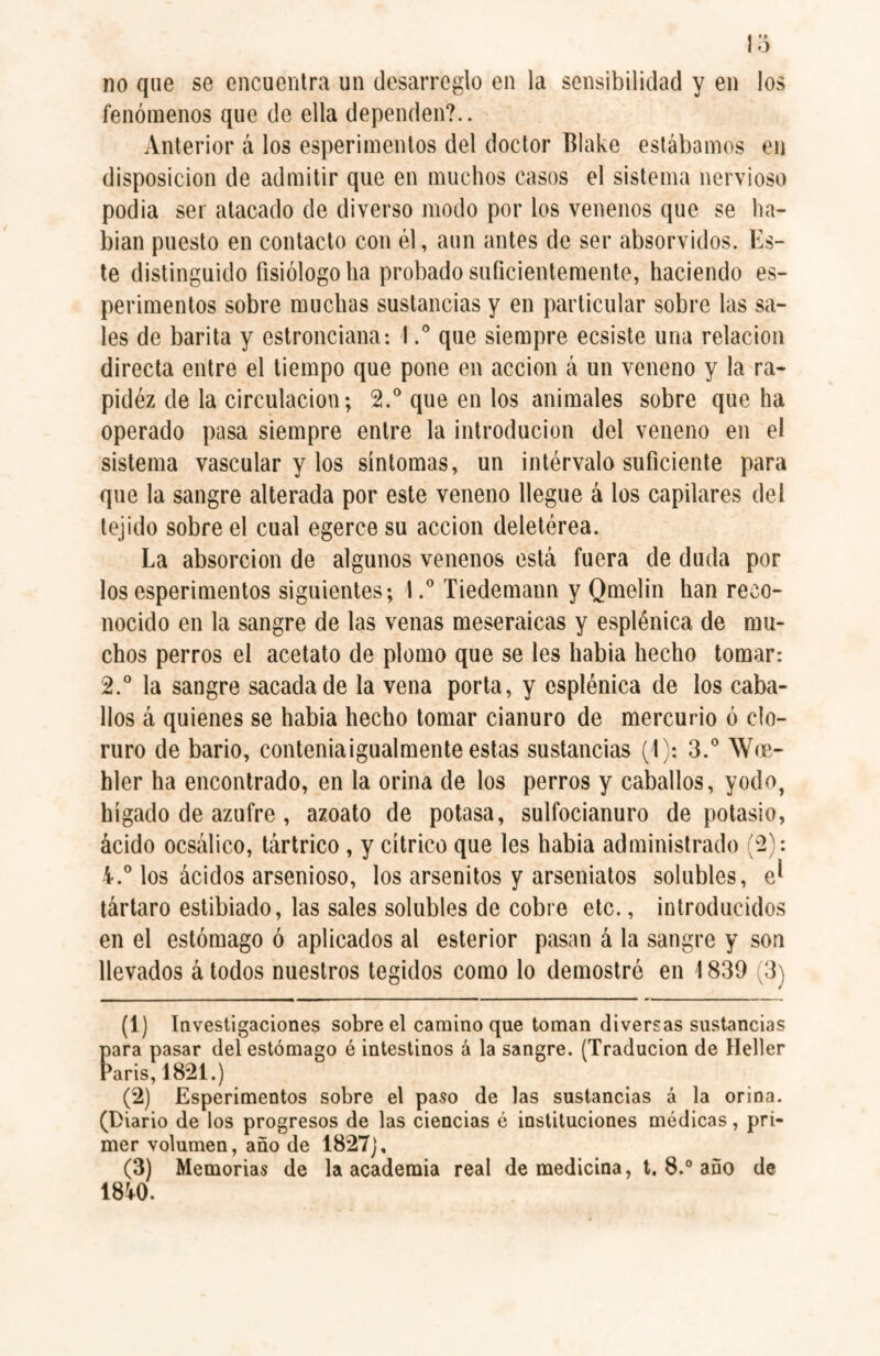 no que se encuentra un desarreglo en la sensibilidad y en los fenómenos que de ella dependen?.. Anterior á los esperimentos del doctor Blake estábamos en disposición de admitir que en muchos casos el sistema nervioso podia ser atacado de diverso modo por los venenos que se ha¬ bían puesto en contacto con él, aun antes de ser absorvidos. Es¬ te distinguido fisiólogo ha probado suficientemente, haciendo es¬ perimentos sobre muchas sustancias y en particular sobre las sa¬ les de barita y estronciana: Ique siempre ecsiste una relación directa entre el tiempo que pone en acción á un veneno y la ra- pidéz de la circulación; 2.° que en los animales sobre que ha operado pasa siempre entre la introducion del veneno en el sistema vascular y los síntomas, un intérvalo suficiente para que la sangre alterada por este veneno llegue á los capilares del tejido sobre el cual egerce su acción deletérea. La absorción de algunos venenos está fuera de duda por los esperimentos siguientes; I.° Tiedemann y Qmelin han reco¬ nocido en la sangre de las venas meseraicas y esplénica de mu¬ chos perros el acetato de plomo que se les había hecho tomar: 2.° la sangre sacada de la vena porta, y esplénica de los caba¬ llos á quienes se había hecho tomar cianuro de mercurio ó clo¬ ruro de bario, conteniaigualmente estas sustancias (1): 3.° \V«- hler ha encontrado, en la orina de los perros y caballos, yodo, hígado de azufre, azoato de potasa, sulfocianuro de potasio, ácido ocsálico, tártrico , y cítrico que les había administrado (2): i.° los ácidos arsenioso, los arsenitos y arseniatos solubles, e* tártaro estibiado, las sales solubles de cobre etc., introducidos en el estómago ó aplicados al esterior pasan á la sangre y son llevados á todos nuestros tegidos como lo demostré en 1839 (3) (1) Investigaciones sobre el camino que toman diversas sustancias para pasar del estómago é intestinos á la sangre. (Traducion de Heller Paris, 1821.) (2) Esperimentos sobre el paso de las sustancias á la orina. (Diario de los progresos de las ciencias é instituciones médicas, pri¬ mer volumen, año de 1827), (3) Memorias de la academia real de medicina, t. 8.° año de mo.