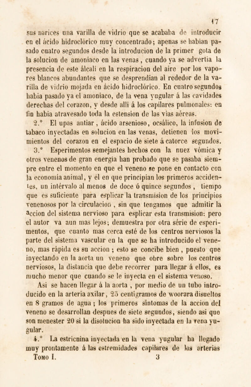 a sus narices una varilla de vidrio que se acababa de introducir en el ácido hidroclórico muy concentrado; apenas se habian pa¬ sado cuatro segundos desde la introducion de la primer gola de la solución de amoniaco en las venas, cuando ya se advertía la presencia de este álcali en la respiración del aire por los vapo¬ res blancos abundantes que se desprendían al rededor de la va¬ rilla de vidrio mojada en ácido hidroclórico. En cuatro segundos había pasado ya el amoniaco, de la vena yugular á las cavidades derechas del corazón, y desde allí á los capilares pulmonales: en fio habia atravesado toda la ostensión de las vías aéreas. 2. ° El upas antiar , ácido arsenioso, ocsálico, la infusion de tabaco inyectadas en solución en las venas, detienen los movi¬ mientos del corazón en el espacio de siete á catorce segundos. 3. ° Esperimenlos semejantes hechos con la nuez vómica y otros venenos de gran energía han probado que se pasaba siem¬ pre entre el momento en que el veneno se pone en contacto con la economía animal, y el en que principian los primeros acciden¬ tes, un intérvalo al menos de doce ó quince segundos, tiempo que es suficiente para esplicar la transmisión délos principios venenosos por la circulación , sin que tengamos que admitir la acción del sistema nervioso para esplicar esta transmisión: pero el autor va aun mas lejos; demuestra por otra série de esperi- mentos, que cuanto mas cerca esté de los centros nerviosos la parte del sistema vascular en la que se ha introducido el vene¬ no, mas rápida es su acción ; esto se concibe bien , puesto que inyectando en la aorta un veneno que obre sobre los centros nerviosos, la distancia que debe recorrer para llegar á ellos, es mucho menor que cuando se le inyecta en el sistema venoso. Asi se hacen llegar á la aorta , por medio de un tubo intro¬ ducido en la arteria axilar, 2o centigramos de woorara disueltos en 8 gramos de agua ; los primeros sintomas de la acción del veneno se desarrollan después de siete segundos, siendo asi que son menester 20 si la disolución ha sido inyectada en la vena yu¬ gular. 4. ° La estricnina inyectada en la vena yugular ha llegado muy prontamente á las extremidades capilares de las arterias Tomo I. 3