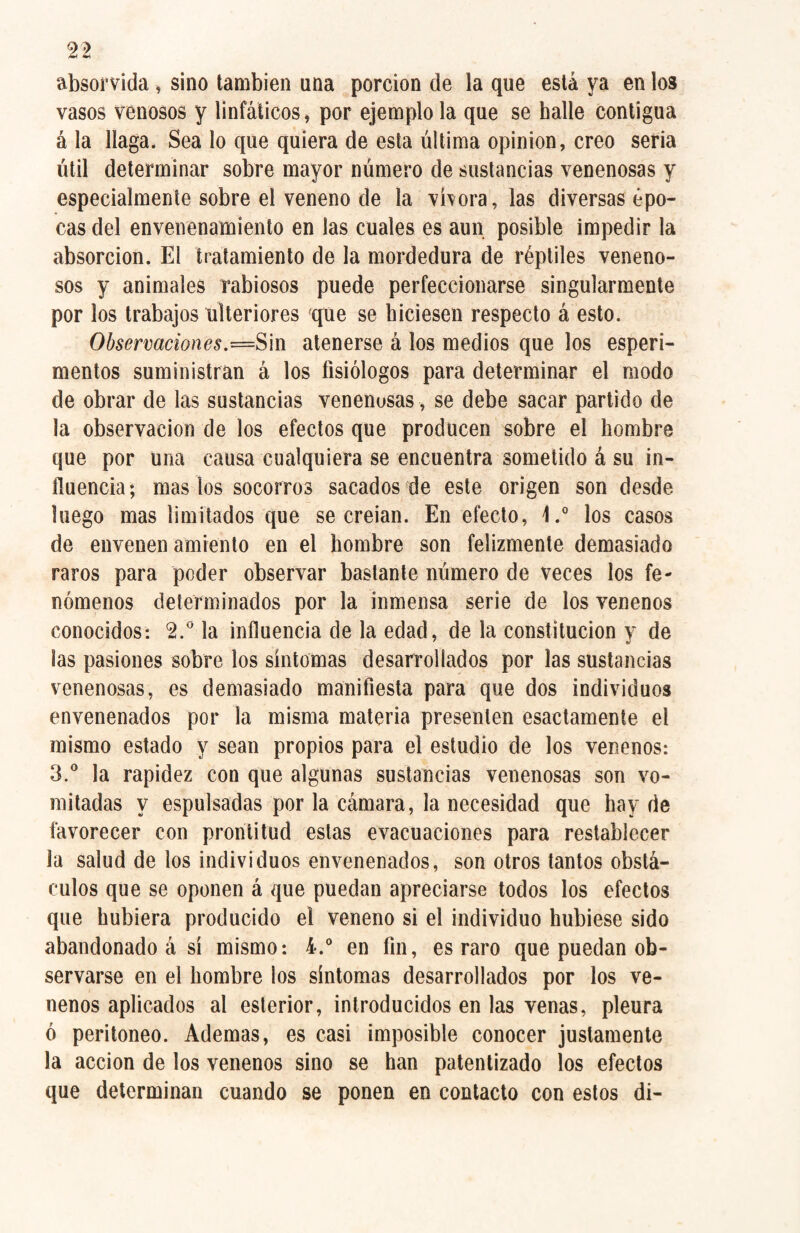 absorvida , sino también una porción de la que está ya en los vasos venosos y linfáticos, por ejemplo la que se baile contigua á la llaga. Sea lo que quiera de esta última opinion, creo seria útil determinar sobre mayor número de sustancias venenosas y especialmente sobre el veneno de la vbora, las diversas épo¬ cas del envenenamiento en las cuales es aun posible impedir la absorción. El tratamiento de la mordedura de réptiles veneno¬ sos y animales rabiosos puede perfeccionarse singularmente por los trabajos ulteriores jque se hiciesen respecto á esto. Observaciones.atenerse á los medios que los esperi- mentos suministran á los fisiólogos para determinar el modo de obrar de las sustancias venenosas, se debe sacar partido de la observación de los efectos que producen sobre el hombre que por una causa cualquiera se encuentra sometido á su in¬ fluencia; mas los socorros sacados de este origen son desde luego mas limitados que se creían. En efecto, 1.° los casos de envenen amiento en el hombre son felizmente demasiado raros para poder observar bastante número de veces los fe¬ nómenos determinados por la inmensa serie de los venenos conocidos: 2.° la influencia de la edad, de la constitución y de las pasiones sobre los síntomas desarrollados por las sustancias venenosas, es demasiado manifiesta para que dos individuos envenenados por la misma materia presenten esactamente el mismo estado y sean propios para el estudio de los venenos: 3.° la rapidez con que algunas sustancias venenosas son vo¬ mitadas y espulsadas por la cámara, la necesidad que hay de favorecer con prontitud estas evacuaciones para restablecer la salud de los individuos envenenados, son otros tantos obstá¬ culos que se oponen á que puedan apreciarse todos los efectos que hubiera producido el veneno si el individuo hubiese sido abandonado á sí mismo: 4.° en fin, es raro que puedan ob¬ servarse en el hombre los síntomas desarrollados por los ve¬ nenos aplicados al esterior, introducidos en las venas, pleura ó peritoneo. Ademas, es casi imposible conocer justamente la acción de los venenos sino se han patentizado los efectos que determinan cuando se ponen en contacto con estos di-