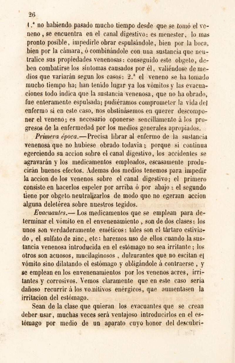 \ .* no habiendo pasado mucho tiempo desde que se tomó el ve¬ neno , se encuentra en el canal digestivo: es menester, lo mas pronto posible, impedirle obrar espumándole, bien por la boca, bien por la cámara, ó combinándole con una sustancia que neu¬ tralice sus propiedades venenosas: conseguido este obgeto, de¬ ben combatirse los síntomas causados por él, valiéndose de me¬ dios que variarán según tos casos: 2.a el veneno se ha tomado mucho tiempo ha; han tenido lugar ya tos vómitos y las evacua¬ ciones todo indica que la sustancia venenosa, que no ha obrado, fue enteramente espulsada; pudiéramos comprometer la vida del enfermo si en este caso, nos obstinásemos en querer descompo¬ ner el veneno; es necesario oponerse sencillamente á los pro¬ gresos de la enfermedad por los medios generales apropiados. Primera época.—Precisa librar al enfermo de la sustancia venenosa que no hubiese obrado todavía \ porque si continua egereiendo su acción sobre el canal digestivo, tos accidentes se agravarán y tos medicamentos empleados, escasamente produ¬ cirán buenos efectos. Ademas dos medios tenemos para impedir la acción de tos venenos sobre el canal digestivo; el primero consiste en hacerlos espeler por arriba ó por abajo : el segundo tiene por obgeto, neutralizarlos de modo que no egenan acción alguna deletérea sobre nuestros tegidos. Evacuantes.— Los medicamentos que se emplean para de¬ terminar el vómito en el envenenamiento , son de dos clases: tos unos son verdaderamente eméticos: tales son el tártaro estivia- do , el sulfato de zinc, etc*, haremos uso de ellos cuando la sus¬ tancia venenosa introducida en el estómago no sea irritante; tos otros son acuosos, mucilaginosos , dulzurantes que no escitan el vómito sino dilatando el estómago y obligándole á contraerse , y se emplean en tos envenenamientos por tos venenos acres, irri¬ tantes y corrosivos. Vemos claramente que en este caso seria dañoso recurrir á tos vomitivos enérgicos, que aumentasen la irritación del estómago. Sean de la clase que quieran tos evacuantes que se crean deber usar, muchas veces será ventajoso introducirlos en el es¬ tómago por medio de un aparato cuyo honor del descubrí-