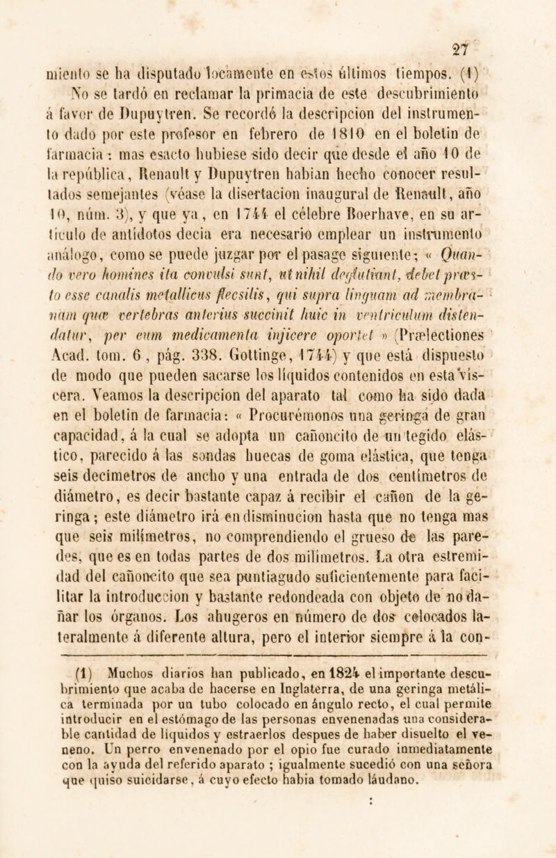 Tí miento se ha disputado locamente en estos últimos tiempos. (I) No se tardó en reclamar la primacía de este descubrimiento á favor de Dupuytren. Se recordó la descripción del instrumen¬ to dado por este profesor en febrero de 1810 en el boletín de farmacia: mas csacto hubiese sido decir que desde ei año 10 de la república, Renault y Dupuytren habían hecho conocer resul¬ tados semejantes (véase la disertación inaugural de Renault, año 10, núm. 8}, y que ya, en 1744 el célebre Boerhave, en su ar¬ ticulo de antídotos decía era necesario emplear un instrumento análogo, como se puede juzgar por el pasage siguiente; « Quan- do vero homines ita con mils i smt, nt nihil degíutkint, debe lpr tes¬ to esse candis met alliens flees ilis, qui supra lin guaní ad me m bra¬ man quas vertebras anterius succinit hule in ventriculum disten- datur, per eum medicamenta injicere oporkt » (Preelectiones Acad. torn. 6 , pág. 338. Gottinge, 1744) y que está dispuesto de modo que pueden sacarse los líquidos contenidos en esta vis¬ cera. Veamos la descripción del aparato tai como ha sido dada en el boletín de farmacia: « Procurémonos una geringa de gran capacidad, á la cual se adopta un cañoncito de un tegido elás¬ tico, parecido á las sondas huecas de goma elástica, que tenga seis decímetros de ancho y una entrada de dos centímetros de diámetro, es decir bastante capaz á recibir el canon de la ge- ringa; este diámetro irá en disminución hasta que no tenga mas que seis milímetros, no comprendiendo el grueso de las pare¬ des, que es en todas partes de dos milímetros. La otra estremi- dad del cañoncito que sea puntiagudo suficientemente para faci¬ litar la introducción y bastante redondeada con objeto de no da¬ ñar los órganos. Los ahugeros en número de dos- colocados la¬ teralmente á diferente altura, pero el interior siempre á la con- (1) Muchos diarios han publicado, en 1824 el importante descu¬ brimiento que acaba de hacerse en Inglaterra, de una geringa metáli¬ ca terminada por un tubo colocado en ángulo recto, el cual permite introducir en el estómago de las personas envenenadas una considera¬ ble cantidad de líquidos y estraerlos después de haber disuelto el ve¬ neno. Un perro envenenado por el opio fue curado inmediatamente con la ayuda del referido aparato ; igualmente sucedió con una señora que (pliso suicidarse, á cuyo efecto habia tomado láudano.