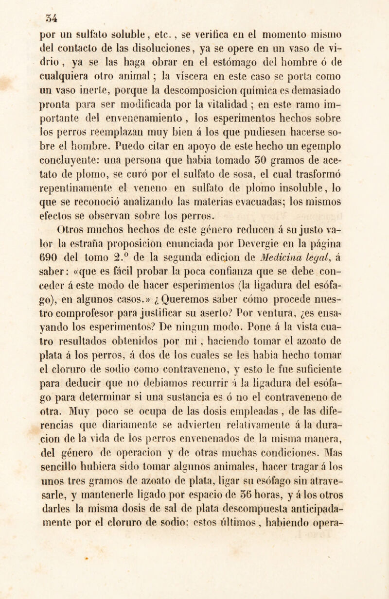 54 por un sulfato soluble, etc., se verifica en el momento mismo del contacto de las disoluciones, ya se opere en un vaso de vi¬ drio , ya se las haga obrar en el estómago del hombre ó de cualquiera otro animal; la viscera en este caso se porta como un vaso inerte, porque la descomposición química es demasiado pronta para ser modificada por la vitalidad ; en este ramo im¬ portante del envenenamiento , los esperimentos hechos sobre ios perros reemplazan muy bien á los que pudiesen hacerse so¬ bre el hombre. Puedo citar en apoyo de este hecho unegempio concluyente: una persona que habia tomado 50 gramos de ace¬ tato de plomo, se curó por el sulfato de sosa, el cual trasformó repentinamente el veneno en sulfato de plomo insoluble, lo que se reconoció analizando las materias evacuadas; los mismos efectos se observan sobre los perros. Otros muchos hechos de este género reducen á su justo va¬ lor la estrada proposición enunciada por Devergie en la página 690 del tomo 2.° de la segunda edición de Medicina legal, á saber: «que es fácil probar la poca confianza que se debe con¬ ceder á este modo de hacer esperimentos (la ligadura del esófa¬ go), en algunos casos.» ¿Queremos saber cómo procede nues¬ tro comprofesor para justificar su aserto? Por ventura, ¿es ensa¬ yando los esperimentos? De ningún modo. Pone á la vista cua¬ tro resultados obtenidos por mi, haciendo tomar el azoato de plata á los perros, á dos de los cuales se les habia hecho tomar el cloruro de sodio como contraveneno, y esto le fue suficiente para deducir que no debíamos recurrir ú la ligadura del esófa¬ go para determinar si una sustancia es ó no el contraveneno de otra. Muy poco se ocupa de las dosis empleadas , de las dife¬ rencias que diariamente se advierten relativamente á la dura¬ ción de la vida de los perros envenenados de la misma manera, del género de operación y de otras muchas condiciones. Mas sencillo hubiera sido tomar algunos animales, hacer tragar á los unos tres gramos de azoato de plata, ligar su esófago sin atrave¬ sarle, y mantenerle ligado por espacio de 56 horas, y á los otros darles la misma dosis de sal de plata descompuesta anticipada¬ mente por el cloruro de sodio; estos últimos , habiendo opera-