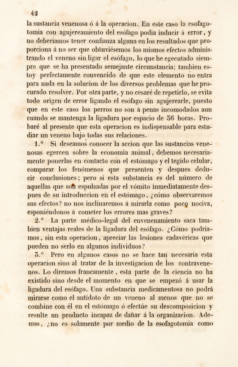 la sustancia venenosa ó á la operación. En este caso la esofago- tomia con agujereamiento del esófago podia inducir á error, y no deberíamos tener confianza alguna en los resultados que pro¬ porciona á no ser que obtuviésemos los mismos efectos adminis¬ trando el veneno sin ligar el esófago, lo que he egecutado siem¬ pre que se ha presentado semejante circunstancia; también es¬ toy perfectamente convencido de que este elemento no entra para nada en la solución de los diversos problemas que he pro¬ curado resolver. Por otra parte, y no cesaré de repetirlo, se evita todo origen de error ligando el esófago sin agujerearle, puesto que en este caso los perros no son á penas incomodados aun cuando se mantenga la ligadura por espacio de 36 horas. Pro¬ baré al presente que esta operación es indispensable para estu¬ diar un veneno bajo todas sus relaciones. * 1. ° Si deseamos conocer la acción que las sustancias vene¬ nosas egercen sobre la economía animal, debemos necesaria¬ mente ponerlas en contacto con el estómago y el tegido celular, comparar los fenómenos que presenten y después dedu¬ cir conclusiones; pero si esta substancia es del número de aquellas que soft espulsadas por el vómito inmediatamente des¬ pués de su introducción en el estómago, ¿ cómo observaremos sus efectos? no nos inclinaremos á mirarla como pocg nociva, esponiéndonos á cometer los errores mas graves? 2. ° La parte médico-legal del envenenamiento saca tam¬ bién ventajas reales de la ligadura del esófago. ¿Cómo podría¬ mos , sin esta operación, apreciar las lesiones cadavéricas que pueden no serlo en algunos individuos ? 3. ° Pero en algunos casos no se hace tan necesaria esta operación sino al tratar de la investigación de los contravene¬ nos. Lo diremos francamente , esta parte de la ciencia no ha existido sino desde el momento en que se empezó á usar la ligadura del esófago. Una substancia medicamentosa no podrá mirarse como el antídoto de un veneno al menos que no se combine con él en el estómago ó efectúe su descomposición y resulte un producto incapaz de dañar á la organización. Ade¬ mas, ¿no es solamente por medio de la csofagotomia como