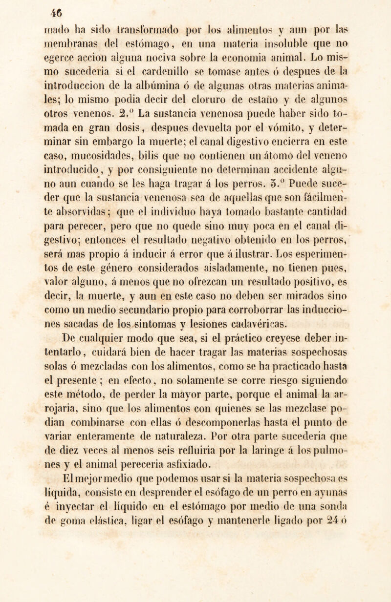 mado ha sido transformado por los alimentos y aun por las membranas del estómago, en una materia insoluble que no egerce acción alguna nociva sobre la economía animal. Lo mis¬ mo sucedería si el cardenillo se tomase antes ó después de la introducción de la albúmina ó de algunas otras materias anima¬ les; lo mismo podia decir del cloruro de estaño y de algunos otros venenos. 2.° La sustancia venenosa puede haber sido to¬ mada en gran dosis, después devuelta por el vómito, y deter¬ minar sin embargo la muerte; el canal digestivo encierra en este caso, mucosidades, bilis que no contienen un átomo del veneno introducido, y por consiguiente no determinan accidente algu¬ no aun cuando se les haga tragar á los perros. 3.° Puede suce¬ der que la sustancia venenosa sea de aquellas que son fácilmen¬ te absorvidas; que el individuo haya tomado bastante cantidad para perecer, pero que no quede sino muy poca en el canal di¬ gestivo; entonces el resultado negativo obtenido en los perros, será mas propio á inducir á error que á ilustrar. Los esperimen- tos de este género considerados aisladamente, no tienen pues, valor alguno, á menos que no ofrezcan un resultado positivo, es decir, la muerte, y aun en este caso no deben ser mirados sino como un medio secundario propio para corroborrar las induccio¬ nes sacadas de los síntomas y lesiones cadavéricas. De cualquier modo que sea, si el práctico creyese deber in¬ tentarlo , cuidará bien de hacer tragar las materias sospechosas solas ó mezcladas con los alimentos, como se ha practicado hasta el presente ; en efecto, no solamente se corre riesgo siguiendo este método, de perder la mayor parte, porque el animal la ar¬ rojaría, sino que los alimentos con quienes se las mezclase po¬ dían combinarse con ellas ó descomponerlas hasta el punto de variar enteramente de naturaleza. Por otra parte sucedería que de diez veces al menos seis refluiría por la laringe á los pulmo¬ nes y el animal perecería asfixiado. El mejor medio que podemos usar si la materia sospechosa es líquida, consiste en desprender el esófago de un perro en ayunas é inyectar el líquido en el estómago por medio de una sonda de goma elástica, ligar el esófago y mantenerle ligado por 24 ó