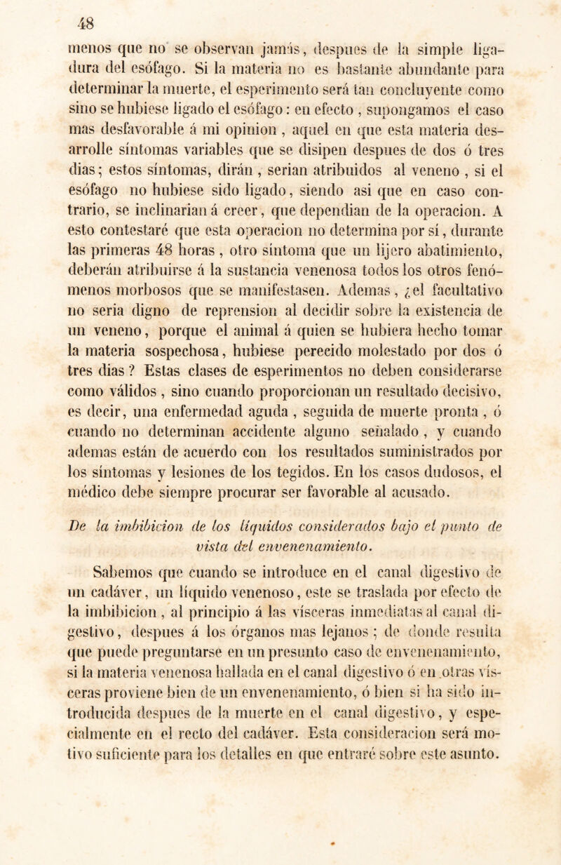menos que no se observan jamás, después de la simple liga¬ dura del esófago. Si la materia no es bastante abundante para determinar la muerte, el esperimento será tan concluyente como sino se hubiese ligado el esófago: en efecto , supongamos el caso mas desfavorable á mi opinion , aquel en que esta materia des¬ arrolle síntomas variables que se disipen después de dos ó tres dias; estos síntomas, dirán , serian atribuidos al veneno , si el esófago no hubiese sido ligado, siendo asi que en caso con¬ trario, se inclinaríaná creer, que dependían de la operación. A esto contestaré que esta operación no determina por sí, durante las primeras 48 horas , otro síntoma que un lijero abatimiento, deberán atribuirse á la sustancia venenosa todos los otros fenó¬ menos morbosos que se manifestasen. Ademas, ¿el facultativo no seria digno de reprensión al decidir sobre la existencia de un veneno, porque el animal á quien se hubiera hecho tomar la materia sospechosa, hubiese perecido molestado por dos ó tres dias ? Estas clases de esperimentos no deben considerarse como válidos , sino cuando proporcionan un resultado decisivo, es decir, una enfermedad aguda , seguida de muerte pronta , ó cuando no determinan accidente alguno señalado , y cuando ademas están de acuerdo con los resultados suministrados por los síntomas y lesiones de los tegidos. En los casos dudosos, el médico debe siempre procurar ser favorable al acusado. De la imbibición de los líquidos considerados bajo el punto de vista del envenenamiento. Sabemos que cuando se introduce en el canal digestivo de un cadáver, un líquido venenoso, este se traslada por efecto de la imbibición , al principio á las visceras inmediatas al canal di¬ gestivo, después á los órganos mas lejanos ; de donde resulta que puede preguntarse en un presunto caso de envenenamiento, si la materia venenosa hallada en el canal digestivo ó en otras vis¬ ceras proviene bien de un envenenamiento, ó bien si ha sido in¬ troducida después de la muerte en el canal digestivo, y espe¬ cialmente en el recto del cadáver. Esta consideración será mo¬ tivo suficiente para los detalles en que entraré sobre este asunto.