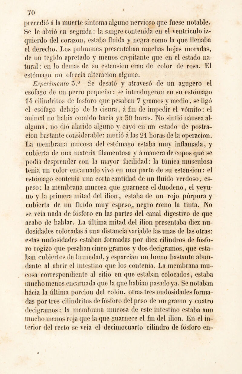 precedió á la muerte síntoma alguno nervioso que fuese notable. Se le abrió en seguida: la sangre contenida en el ventrículo iz¬ quierdo del corazón, estaba fluida y negra como la que llenaba el derecho. Los pulmones presentaban muchas hojas moradas, de un tegido apretado y menos crepitante que en el estado na¬ tural: en lo demas de su estension eran de color de rosa. El estómago no ofrecía alteración alguna. Esperimento 5.° Se desató y atravesó de un agugero el esófago de un perro pequeño: se introdugeron en su estómago 14 cilindrilos de fosforo que pesaban 7 gramos y medio, se ligó el esófago debajo de la cisura, á fin de impedir el vómito: el animal no había comido hacia ya 50 horas. No sintió náusea al- alguna, no dió alarido alguno y cayó en un estado de postra¬ ción bastante considerable: murió á las 21 horas de la operación. La membrana mucosa del estómago estaba muy inflamada, y cubierta de una materia filamentosa y á manera de copos que se podia desprender con la mayor facilidad: la túnica musculosa tenia un color encarnado vivo en una parte de su estension: el estómago contenía una corta cantidad de un fluido verdoso, es¬ peso : la membrana mucosa que guarnece el duodeno, el yeyu¬ no y la primera mitad del ilion, estaba de un rojo púrpura y cubierta de un fluido muy espeso, negro como la tinta. No se veia nada de fósforo en las partes del canal digestivo de que acabo de hablar. La última mitad del ilion presentaba diez nu¬ dosidades colocadas á una distancia variable las unas de las otras: estas nudosidades estaban formadas por diez cilindros de fósfo¬ ro rogizo que pesaban cinco gramos y dos decigramos, que esta¬ ban cubiertos de humedad, y esparcían un humo bastante abun¬ dante al abrir el intestino que los contenia. La membrana mu¬ cosa correspondiente al sitio en que estaban colocados, estaba mucho menos encarnada que la que habían pasado ya. Se notaban hácia la última porción del colón, otras tres nudosidades forma¬ das por tres cilindritos de fósforo del peso de un gramo y cuatro decigramos: la membrana mucosa de este intestino estaba aun mucho menos roja que la que guarnece el fin del ilion. En el in¬ terior del recto se veia el decimocuarto cilindro de fósforo en-