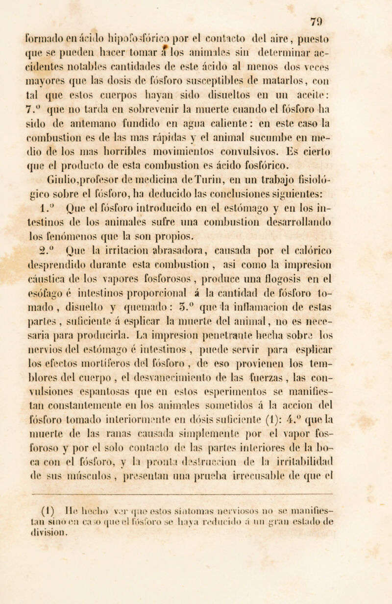 Formado en ácido hipofosforico por el contacto del aire, puesto que se pueden hacer tomar a los animales sin determinar ac¬ cidentes notables cantidades de este ácido al menos dos veces mayores que las dosis de fósforo susceptibles de matarlos, con tal que estos cuerpos hayan sido disueltos en un aceite: 7.° que no tarda en sobrevenir la muerte cuando el fósforo ha sido de antemano fundido en agua caliente: en este caso la combustion es de las mas rápidas y el animal sucumbe en me¬ dio de los mas horribles movimientos convulsivos. Es cierto que el producto de esta combustion es ácido fosfórico. Giulio,profesor de medicina deTurin, en un trabajo fisioló¬ gico sobre el fósforo, ha deducido las conclusiones siguientes: 1. ° Que el fósforo introducido en el estómago y en los in¬ testinos de los animales sufre una combustion desarrollando los fenómenos que la son propios. 2. ° Que la irritación abrasadora, causada por el calórico desprendido durante esta combustion, asi como la impresión cáustica de los vapores fosforosos , produce una flogosis en el esófago é intestinos proporcional á la cantidad de fósforo to¬ mado , disuelto y quemado: 3.° que la inflamación de estas partes, suficiente á esplicar la muerte del animal, no es nece¬ saria para producirla. La impresión penetrante hecha sobre los nervios del estómago é intestinos , puede servir para esplicar los efectos mortíferos dél fósforo , de eso provienen los tem¬ blores del cuerpo , el desvanecimiento de las fuerzas , las con¬ vulsiones espantosas que en estos esperimentos se manifies¬ tan constantemente en los animales sometidos á la acción del fósforo tomado interiormente en dosis suficiente (1): 4.° que la muerte de las ranas causada simplemente por el vapor fos¬ foroso y por el solo contacto de las partes interiores de la bo¬ ca con el fósforo, y la pronta destrucción de la irritabilidad de sus músculos , presentan una prueba irrecusable de que el (1) 11<5 bocho ver que estos síntomas nerviosos no so manifies¬ tan sino en ca .oque el fósforo so lia va roducido á mi gran estado de division.