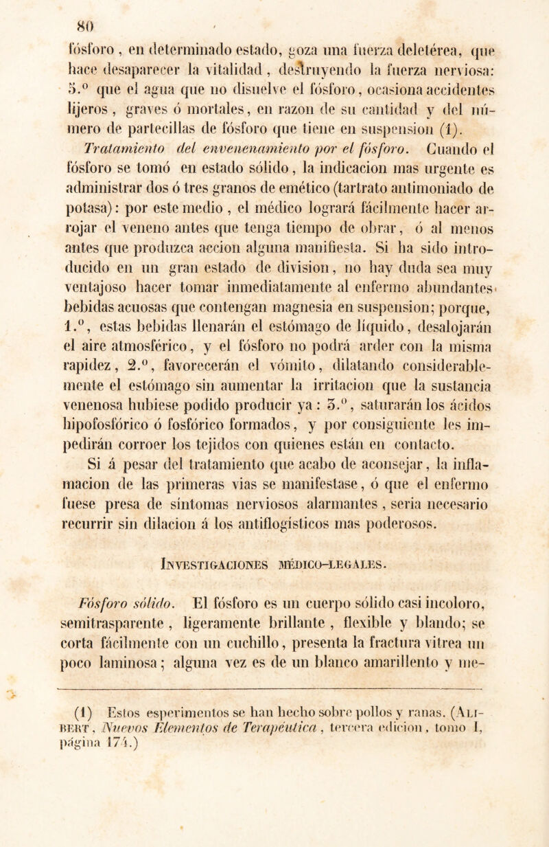 tosforo , en determinado estado, goza una fuerza deletérea, que hace desaparecer la vitalidad, destruyendo la fuerza nerviosa: 5.° que el agua que no disuelve el fósforo, ocasiona accidentes lijeros , graves ó mortales, en razón de su cantidad y del nú¬ mero de partecillas de fósforo que tiene en suspension (1). Tratamiento deí envenenamiento por el fósforo. Guando el fósforo se tomó en estado sólido, la indicación mas urgente es administrar dos ó tres granos de emético (tartrato antimoniado de potasa): por este medio , el médico logrará fácilmente hacer ar¬ rojar el veneno antes que tenga tiempo de obrar, ó al menos antes que produzca acción alguna manifiesta. Si ha sido intro¬ ducido en un gran estado de division, no hay duda sea muy ventajoso hacer tomar inmediatamente al enfermo abundantes' bebidas acuosas que contengan magnesia en suspension; porque, l.°, estas bebidas llenarán el estómago de líquido, desalojarán el aire atmosférico, y el fósforo no podrá arder con la misma rapidez, 2.°, favorecerán el vómito, dilatando considerable¬ mente el estómago sin aumentar la irritación que la sustancia venenosa hubiese podido producir ya: 3.°, saturarán los ácidos hipofosfórico ó fosfórico formados, y por consiguiente les im¬ pedirán corroer los tejidos con quienes están en contacto. Si á pesar del tratamiento que acabo de aconsejar, la infla¬ mación de las primeras vias se manifestase, ó que el enfermo fuese presa de síntomas nerviosos alarmantes, seria necesario recurrir sin dilación á los antiflogísticos mas poderosos. Investigaciones médico-legales. Fósforo sólido. El fósforo es un cuerpo sólido casi incoloro, semitrasparente , ligeramente brillante , flexible y blando; se corta fácilmente con un cuchillo, presenta la fractura vitrea un poco laminosa; alguna vez es de un blanco amarillento y nie- (1) Estos espcrimentos se han hecho sobre pollos y ranas. (Ali- bert, Nuevos Elementos de Terapéutica, tercera edición, tomo I, página 174.)