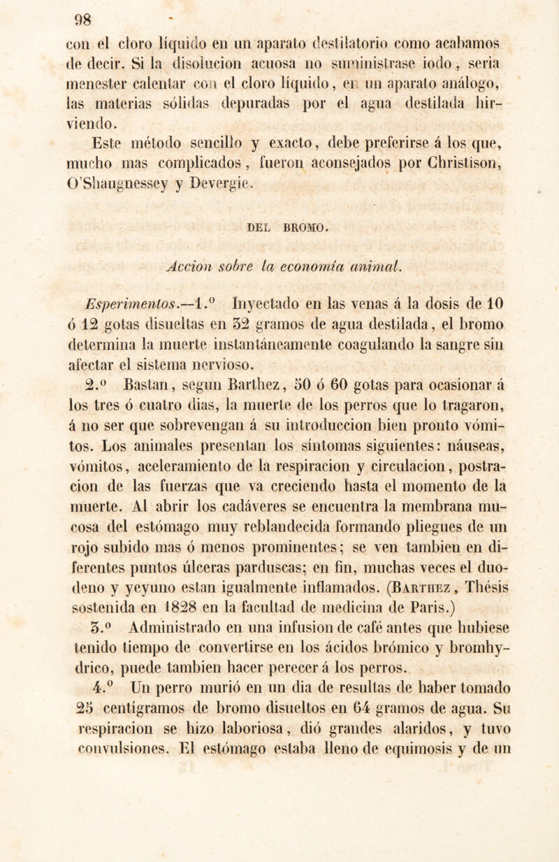 con el cloro líquido en un aparato destilatorio como acabamos de decir. Si la disolución acuosa no suministrase iodo , seria menester calentar con el cloro líquido, en un aparato análogo, las materias sólidas depuradas por el agua destilada hir¬ viendo. Este método sencillo y exacto, debe preferirse á los que, mucho mas complicados , fueron aconsejados por Christison, O’Shaugnessey y Devergie. DEL BROMO. Acción sobre la economía animal. Esperimentos .--1.° Inyectado en las venas á la dosis de 10 ó 12 gotas disueltas en 32 gramos de agua destilada, el bromo determina la muerte instantáneamente coagulando la sangre sin afectar el sistema nervioso. 2. ° Bastan, según Barthez, 50 ó 60 gotas para ocasionar á los tres ó cuatro dias, la muerte de los perros que lo tragaron, á no ser que sobrevengan á su introducción bien pronto vómi¬ tos. Los animales presentan los síntomas siguientes: náuseas, vómitos, aceleramiento de la respiración y circulación, postra¬ ción de las fuerzas que va creciendo hasta el momento de la muerte. Al abrir los cadáveres se encuentra la membrana mu¬ cosa del estómago muy reblandecida formando pliegues de un rojo subido mas ó menos prominentes; se ven también en di¬ ferentes puntos úlceras parduscas; en fin, muchas veces el duo¬ deno y yeyuno están igualmente inflamados. (Bartiiez , Thésis sostenida en 1828 en la facultad de medicina de Paris.) 3. ° Administrado en una infusion de café antes que hubiese tenido tiempo de convertirse en los ácidos brómico y bromhy- drico, puede también hacer perecer á los perros. 4. ° Un perro murió en un dia de resultas de haber tomado 25 centigramos de bromo disueltos en 64 gramos de agua. Su respiración se hizo laboriosa, dió grandes alaridos, y tuvo convulsiones. El estómago estaba lleno de equimosis y de un