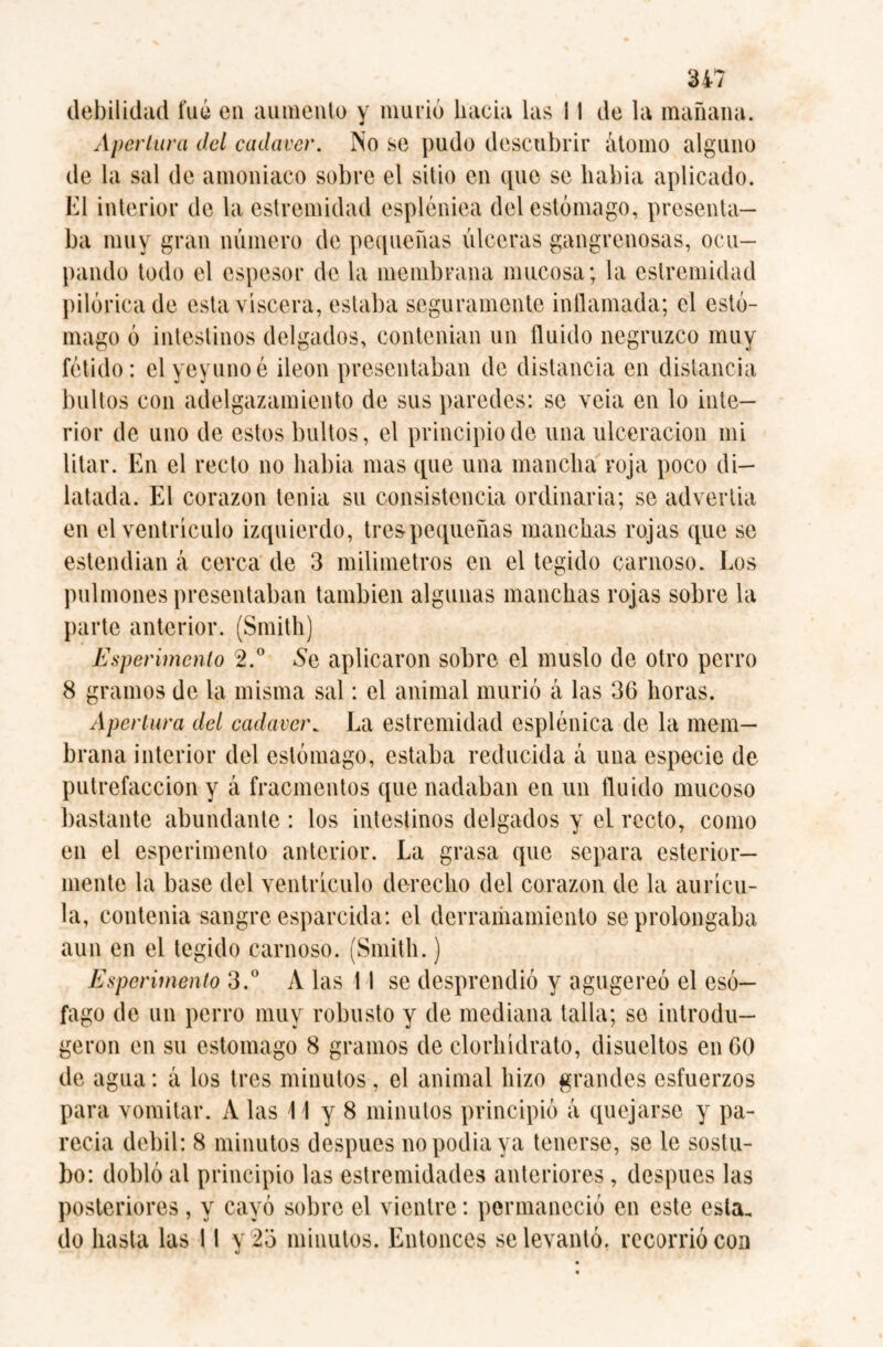 debilidad fué en aumento y murió hacia las i I de la mañana. Apertura del cadaver. No se pudo descubrir átomo alguno de la sal de amoniaco sobre el sitio en que se liabia aplicado. El interior de la estremidad espléniea del estómago, presenta¬ ba muy gran número de pequeñas úlceras gangrenosas, ocu¬ pando todo el espesor de la membrana mucosa; la estremidad pilórica de esta viscera, estaba seguramente inflamada; el estó¬ mago ó intestinos delgados, contenian un fluido negruzco muy fétido: el yeyuno é Íleon presentaban de distancia en distancia bultos con adelgazamiento de sus paredes: se veia en lo inte¬ rior de uno de estos bultos, el principio de una ulceración mi litar. En el recto no liabia mas que una mancha roja poco di¬ latada. El corazón tenia su consistencia ordinaria; se advertía en el ventrículo izquierdo, tres pequeñas manchas rojas que se estendian á cerca de 3 milímetros en el tegido carnoso. Los pulmones presentaban también algunas manchas rojas sobre la parte anterior. (Smith) Esperimcnto 2.° Se aplicaron sobre el muslo de otro perro 8 gramos de la misma sal: el animal murió á las 36 horas. Apertura del cadaver. La estremidad espléniea de la mem¬ brana interior del estómago, estaba reducida á una especie de putrefacción y á fracmentos que nadaban en un fluido mucoso bastante abundante : los intestinos delgados y el recto, como en el esperimento anterior. La grasa que separa esterior— mente la base del ventrículo derecho del corazón de la aurícu¬ la, contenia sangre esparcida: el derramamiento se prolongaba aun en el tegido carnoso. (Smith.) Esperimento 3.° A las 11 se desprendió y agugereó el esó¬ fago de un perro muy robusto y de mediana talla; se introdu— geron en su estomago 8 gramos de clorhidrato, disueltos en 60 de agua: á los tres minutos, el animal hizo grandes esfuerzos para vomitar. A las El y 8 minutos principió á quejarse y pa¬ recía débil: 8 minutos despues no podia ya tenerse, se le sostu- bo: dobló al principio las estremidades anteriores , después las posteriores , y cayó sobre el vientre: permaneció en este esta, do hasta las 11 y 2o minutos. Entonces se levantó, recorrió con