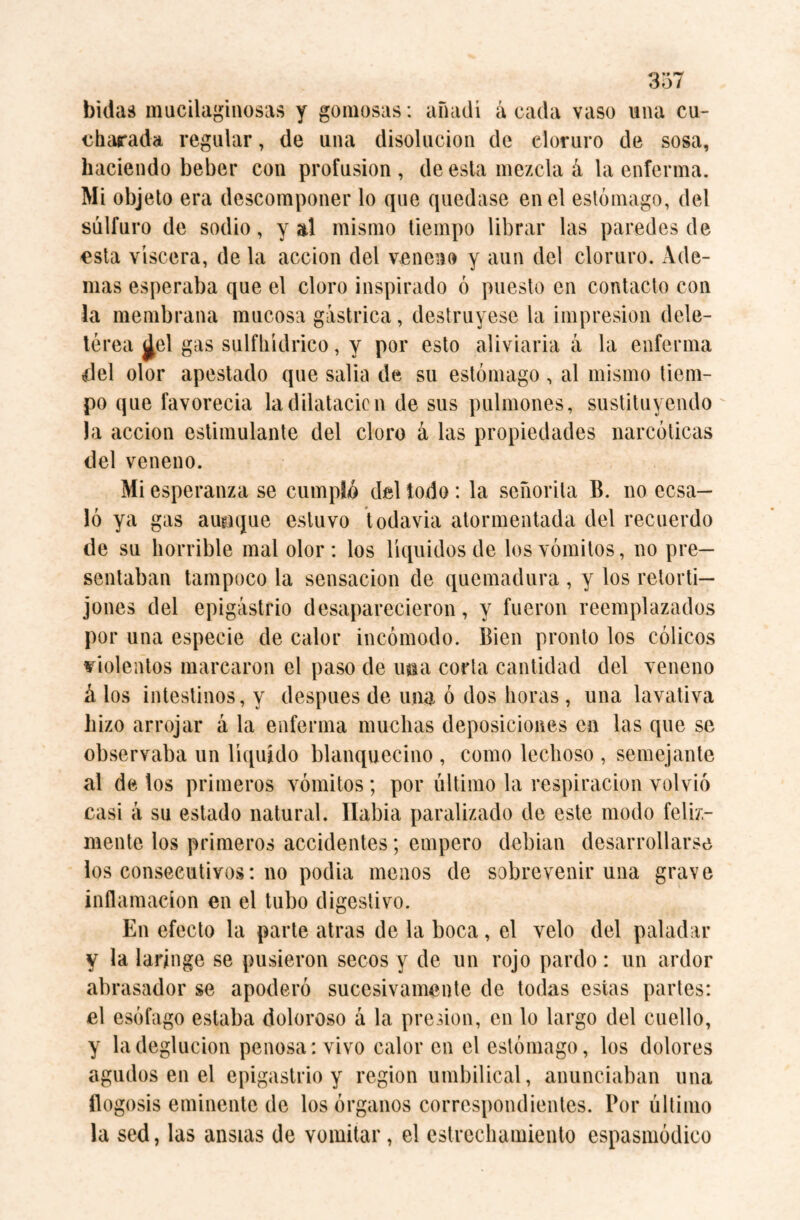 bulad mucilaginosas y gomosas: añadí á cada vaso una cu¬ charada regular, de una disolución de cloruro de sosa, haciendo beber con profusion , de esta mezcla á la enferma. Mi objeto era descomponer lo que quedase en el estómago, del sulfuro de sodio, y al mismo tiempo librar las paredes de esta viscera, de la acción del veneno y aun del cloruro. Ade¬ mas esperaba que el cloro inspirado ó puesto en contacto con la membrana mucosa gástrica, destruyese la impresión dele¬ térea ¿el gas sulfhídrico, y por esto aliviana á la enferma del olor apestado que salia de su estómago , al mismo tiem¬ po que favorecia la dilatación de sus pulmones, sustituyendo Ja acción estimulante del cloro á las propiedades narcóticas del veneno. Mi esperanza se cumpló del todo: la señorita B. no ecsa— ló ya gas aunque estuvo todavía atormentada del recuerdo de su horrible mal olor: los líquidos de los vómitos, no pre¬ sentaban tampoco la sensación de quemadura , y los retorti¬ jones del epigastrio desaparecieron, y fueron reemplazados por una especie de calor incómodo. Bien pronto los cólicos violentos marcaron el paso de ima corta cantidad del veneno á los intestinos, y después de una ó dos horas , una lavativa hizo arrojar á la enferma muchas deposiciones en las que se observaba un líquido blanquecino , como lechoso , semejante al de los primeros vómitos; por último la respiración volvió casi á su estado natural, llabia paralizado de este modo feliz¬ mente los primeros accidentes; empero debian desarrollarse los consecutivos: no podia menos de sobrevenir una grave inflamación en el tubo digestivo. En efecto la parte atras de la boca, el velo del paladar y la laringe se pusieron secos y de un rojo pardo: un ardor abrasador se apoderó sucesivamente de todas estas partes: el esófago estaba doloroso á la presión, en lo largo del cuello, y la deglución penosa: vivo calor en el estómago, los dolores agudos en el epigastrio y region umbilical, anunciaban una flogosis eminente de los órganos correspondientes. Por último la sed, las ansias de vomitar, el estrechamiento espasmódico