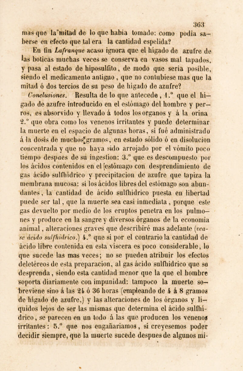 mas que la’mitad de lo que había tomado: como podía sa¬ berse en efecto que tal era la cantidad espelida? En fin Lafranque acaso ignora que el hígado de azufre de las boticas muchas veces se conserva en vasos mal tapados, y pasa al estado de hiposulfito, de modo que seria posible, siendo el medicamento antiguo , que no contubiese mas que la mitad ó dos tercios de su peso de hígado de azufre? Conclusiones. Resulta de lo que antecede , \.° que el hí¬ gado de azufre introducido en el estómago del hombre y per¬ ros, es absorvido y llevado á todos los Organos y á la orina c2.° que obra como los venenos irritantes y puede determinar la muerte en el espacio de algunas horas, si fué administrado á la dosis de muchosjgramos, en estado sólido ó en disolución concentrada y que no haya sido arrojado por el vómito poco tiempo despees de su ingestion: 3.° que es descompuesto pol¬ los ácidos contenidos en el [estómago con desprendimiento de gas ácido sulfhídrico y precipitación de azufre que tapiza la membrana mucosa: si los ácidos libres del estómago son abün- dantes, la cantidad de ácido sulfhídrico puesta en libertad puede ser tal, que la muerte sea casi inmediata , porque este gas devuelto por medio de los eruptos penetra en los pulmo¬ nes y produce en la sangre y diversos órganos de la economía animal, alteraciones graves que describiré mas adelante [véa¬ se ácido sulfhídrico.) 4.° que si por el contrarióla cantidad de ácido líbre contenida en esta viscera es poco considerable, lo que sucede las mas veces; no se pueden atribuir los efectos deletéreos de esta preparación, al gas ácido sulfhídrico que se desprenda, siendo esta cantidad menor que la que el hombre soporta diariamente con impunidad: tampoco la muerte so¬ breviene sino á las 214 ó 36 horas (empleando de 4 á 8 gramos de hígado de azufre,) y las alteraciones de los órganos y lí¬ quidos lejos de ser las mismas que determina el ácido sulfhí¬ drico, se parecen en un todo á las que producen los venenos irritantes: 5.° que nos engañaríamos, si creyésemos poder decidir siempre, que la muerte sucede después de algunos nii-