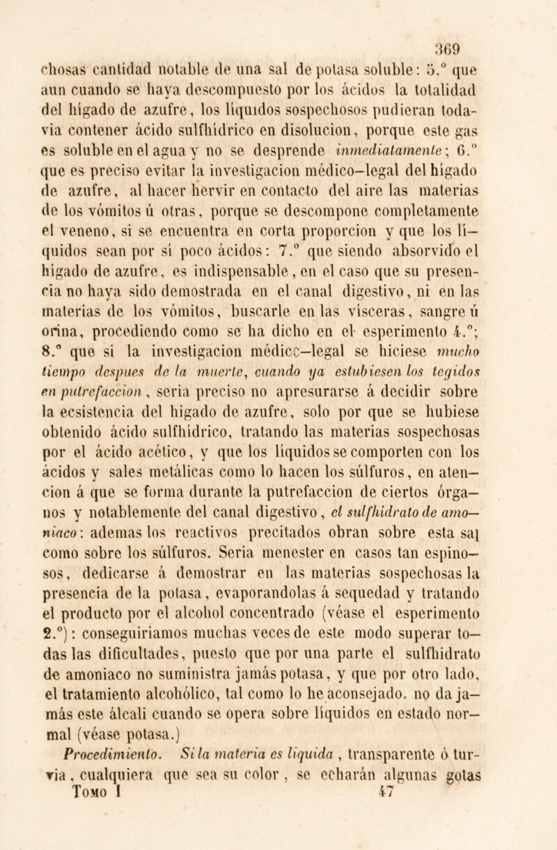 diosas cantidad notable de una sal de potasa soluble: 5.° que aun cuando se haya descompuesto por los ácidos la totalidad del hígado de azufre, los líquidos sospechosos pudieran toda¬ vía contener ácido sulfhídrico en disolución, porque este gas es soluble en el agua y no se desprende inmediatamente; 6.° que es preciso evitar la investigación médico-legal del hígado de azufre, al hacer hervir en contacto del aire las materias de los vómitos ú otras, porque se descompone completamente el veneno, si se encuentra en corta proporción y que los lí¬ quidos sean por sí poco ácidos: 7.° que siendo absorvido el hígado de azufre, es indispensable, en el caso que su presen¬ cia no haya sido demostrada en el canal digestivo, ni en las materias de los vómitos, buscarle en las visceras, sangren orina, procediendo como se ha dicho en el esperimento 4.°; 8.° que si la investigación médicc—legal se hiciese mucho tiempo después de la muerte, cuando ya estubiesen los tegidos en putrefacción , seria preciso no apresurarse á decidir sobre la ecsistencia del hígado de azufre, solo por que se hubiese obtenido ácido sulfhídrico, tratando las materias sospechosas por el ácido acético, y que los líquidos se comporten con los ácidos y sales metálicas como lo hacen los súlfuros, en aten— cion á que se forma durante la putrefacción de ciertos órga¬ nos y notablemente del canal digestivo, el sulfhidralo de amo¬ niaco: ademas los reactivos precitados obran sobre esta sai como sobre los súlfuros. Seria menester en casos tan espino¬ sos, dedicarse á demostrar en las materias sospechosas la presencia de la potasa, evaporándolas á sequedad y tratando el producto por el alcohol concentrado (véase el esperimento 2.°): conseguiríamos muchas veces de este modo superar to¬ das las dificultades, puesto que por una parte el sulfhidrato de amoniaco no suministra jamás potasa, y que por otro lado, el tratamiento alcohólico, tal como lo he aconsejado, no da ja¬ más este álcali cuando se opera sobre líquidos en estado nor¬ mal (véase potasa.) Procedimiento. Sita materia es liquida , transparente ó bir¬ ria , cualquiera que sea su color , se echarán algunas gotas Tomo I 47