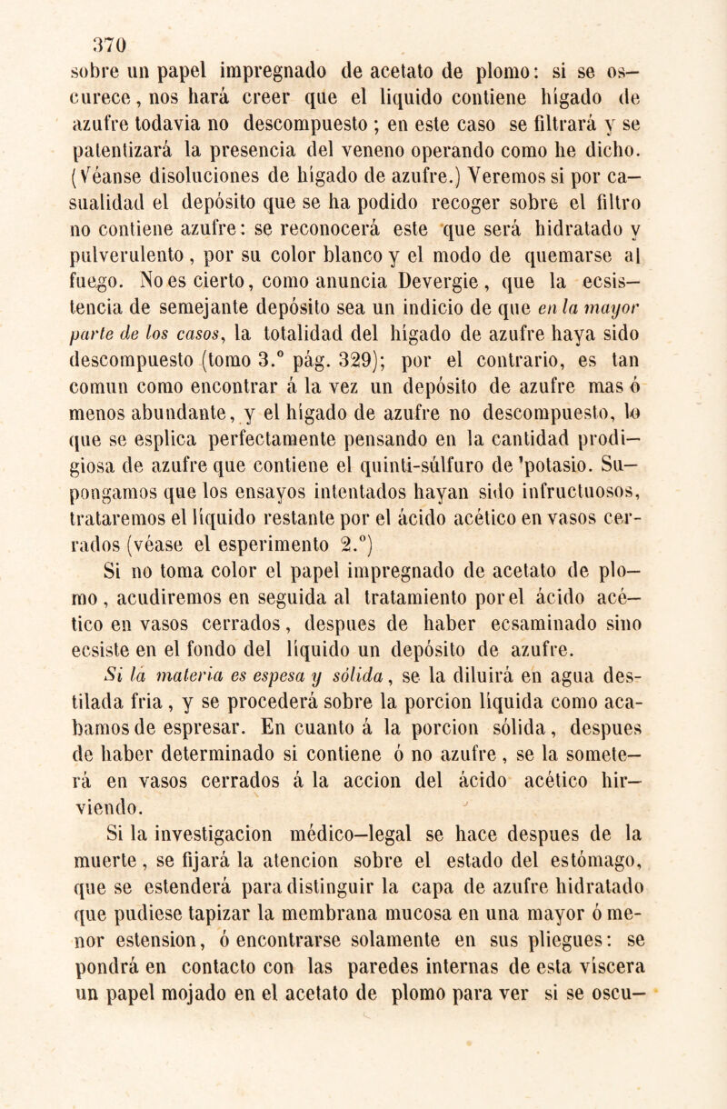 sobre un papel impregnado de acetato de plomo: si se os¬ curece, nos hará creer que el liquido contiene hígado de azufre todayia no descompuesto ; en este caso se filtrará y se patentizará la presencia del veneno operando como he dicho, (léanse disoluciones de hígado de azufre.) Veremos si por ca¬ sualidad el depósito que se ha podido recoger sobre el filtro no contiene azufre: se reconocerá este que será hidratado y pulverulento , por su color blanco y el modo de quemarse al fuego. No es cierto, como anuncia Devergie , que la ecsis— tencia de semejante depósito sea un indicio de que en la mayor parte de los casos, la totalidad del hígado de azufre haya sido descompuesto (tomo 3.° pág. 329); por el contrario, es tan común como encontrar á la vez un depósito de azufre mas ó menos abundante, y el hígado de azufre no descompuesto, lo que se esplica perfectamente pensando en la cantidad prodi¬ giosa de azufre que contiene el quinti-súlfuro de ■potasio. Su¬ pongamos que los ensayos intentados hayan sido infructuosos, trataremos el líquido restante por el ácido acético en vasos cer¬ rados (véase el esperimento 2.°) Si no toma color el papel impregnado de acetato de plo¬ mo , acudiremos en seguida al tratamiento por el ácido acé¬ tico en vasos cerrados, después de haber ecsaminado sino ecsiste en el fondo del líquido un depósito de azufre. Si la materia es espesa y sólida, se la diluirá en agua des¬ tilada fria , y se procederá sobre la porción líquida como aca¬ bamos de espresar. En cuanto á la porción sólida, después de haber determinado si contiene ó no azufre, se la somete¬ rá en vasos cerrados á la acción del ácido acético hir¬ viendo. Si la investigación médico—legal se hace después de la muerte, se fijará la atención sobre el estado del estómago, que se estenderá para distinguir la capa de azufre hidratado que pudiese tapizar la membrana mucosa en una mayor ó me¬ nor estension, ó encontrarse solamente en sus pliegues: se pondrá en contacto con las paredes internas de esta viscera un papel mojado en el acetato de plomo para ver si se oscu-